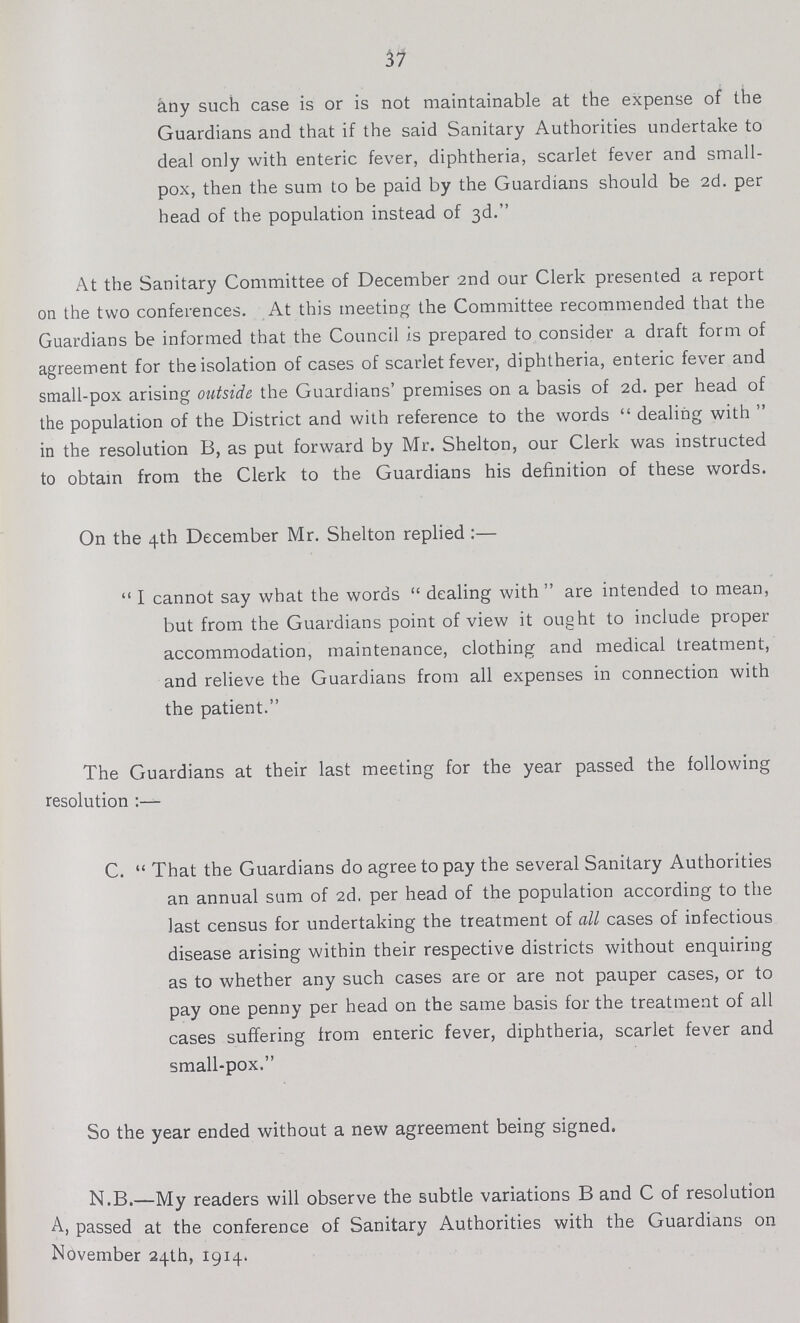 37 any such case is or is not maintainable at the expense of the Guardians and that if the said Sanitary Authorities undertake to deal only with enteric fever, diphtheria, scarlet fever and small pox, then the sum to be paid by the Guardians should be 2d. per head of the population instead of 3d. At the Sanitary Committee of December 2nd our Clerk presented a report on the two conferences. At this meeting the Committee recommended that the Guardians be informed that the Council is prepared to consider a draft form of agreement for the isolation of cases of scarlet fever, diphtheria, enteric fever and small-pox arising outside the Guardians' premises on a basis of 2d. per head of the population of the District and with reference to the words  dealing with  in the resolution B, as put forward by Mr. Shelton, our Clerk was instructed to obtain from the Clerk to the Guardians his definition of these words. On the 4th December Mr. Shelton replied :—  I cannot say what the words  dealing with are intended to mean, but from the Guardians point of view it ought to include proper accommodation, maintenance, clothing and medical treatment, and relieve the Guardians from all expenses in connection with the patient. The Guardians at their last meeting for the year passed the following resolution C.  That the Guardians do agree to pay the several Sanitary Authorities an annual sum of 2d. per head of the population according to the last census for undertaking the treatment of all cases of infectious disease arising within their respective districts without enquiring as to whether any such cases are or are not pauper cases, or to pay one penny per head on the same basis for the treatment of all cases suffering from enteric fever, diphtheria, scarlet fever and small-pox. So the year ended without a new agreement being signed. N.B.—My readers will observe the subtle variations B and C of resolution A, passed at the conference of Sanitary Authorities with the Guardians on November 24th, I914.