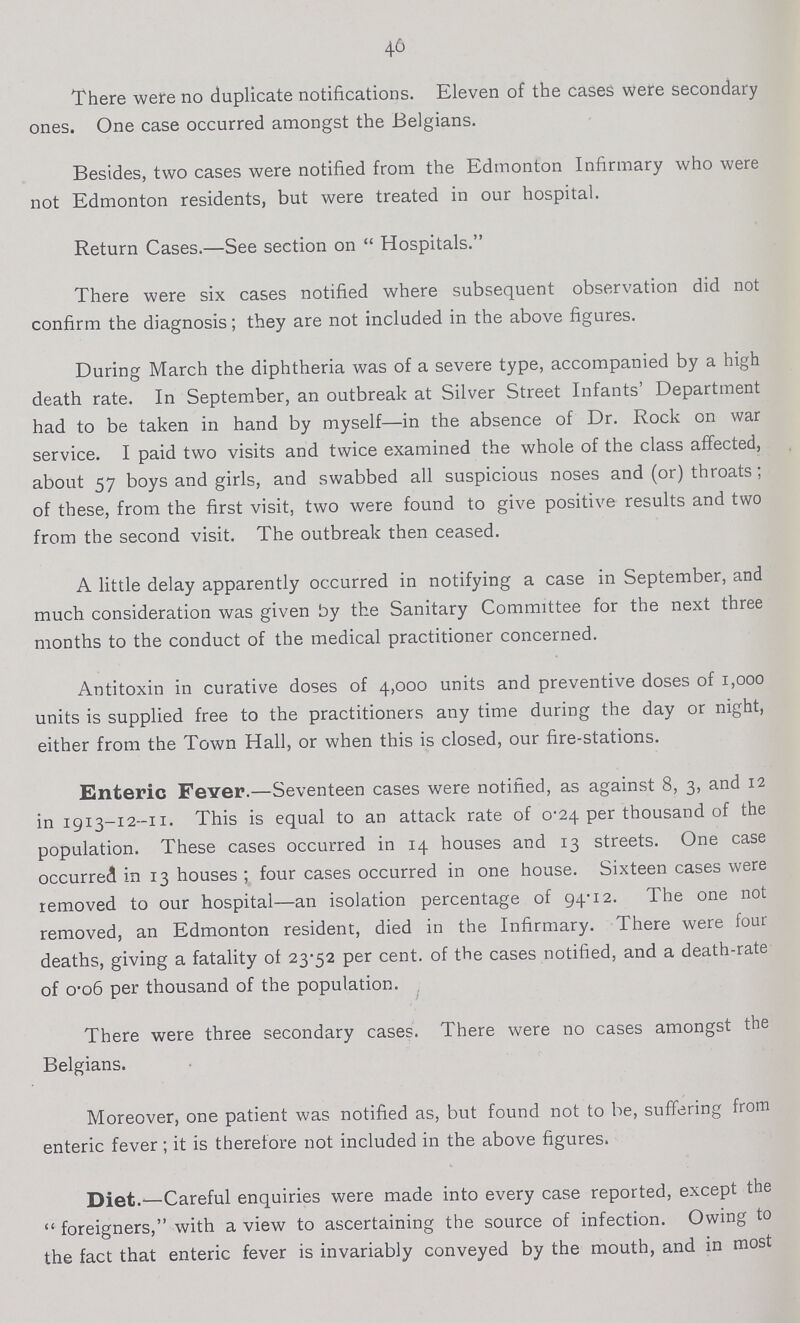 40 There were no duplicate notifications. Eleven of the cases were secondary ones. One case occurred amongst the Belgians. Besides, two cases were notified from the Edmonton Infirmary who were not Edmonton residents, but were treated in our hospital. Return Cases.—See section on Hospitals. There were six cases notified where subsequent observation did not confirm the diagnosis; they are not included in the above figures. During March the diphtheria was of a severe type, accompanied by a high death rate. In September, an outbreak at Silver Street Infants' Department had to be taken in hand by myself—in the absence of Dr. Rock on war service. I paid two visits and twice examined the whole of the class affected, about 57 boys and girls, and swabbed all suspicious noses and (or) throats; of these, from the first visit, two were found to give positive results and two from the second visit. The outbreak then ceased. A little delay apparently occurred in notifying a case in September, and much consideration was given by the Sanitary Committee for the next three months to the conduct of the medical practitioner concerned. Antitoxin in curative doses of 4,000 units and preventive doses of 1,000 units is supplied free to the practitioners any time during the day or night, either from the Town Hall, or when this is closed, our fire-stations. Enteric Fever.—Seventeen cases were notified, as against 8, 3, and 12 in 1913-12-11. This is equal to an attack rate of 0.24 per thousand of the population. These cases occurred in 14 houses and 13 streets. One case occurred in 13 houses; four cases occurred in one house. Sixteen cases were removed to our hospital—an isolation percentage of 94.12. The one not removed, an Edmonton resident, died in the Infirmary. There were four deaths, giving a fatality of 23.52 per cent. of the cases notified, and a death-rate of 0.06 per thousand of the population. There were three secondary cases. There were no cases amongst the Belgians. Moreover, one patient was notified as, but found not to be, suffering from enteric fever; it is therefore not included in the above figures. Diet.—Careful enquiries were made into every case reported, except the foreigners, with a view to ascertaining the source of infection. Owing to the fact that enteric fever is invariably conveyed by the mouth, and in most