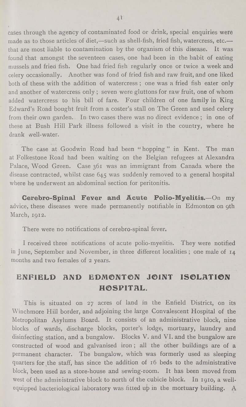 41 cases through the agency of contaminated food or drink, special enquiries were made as to those articles of diet,—such as shell-fish, fried fish, watercress, etc.— that are most liable to contamination by the organism of this disease. It was found that amongst the seventeen cases, one had been in the habit of eating mussels and fried fish. One had fried fish regularly once or twice a week and celery occasionally. Another was fond of fried fish and raw fruit, and one liked both of these with the addition of watercress; one was a fried fish eater only and another of watercress only; seven were gluttons for raw fruit, one of whom added watercress to his bill of fare. Four children of one family in King Edward's Road bought fruit from a coster's stall on The Green and used celery from their own garden. In two cases there was no direct evidence ; in one of these at Bush Hill Park illness followed a visit in the country, where he drank well-water. The case at Goodwin Road had been hopping in Kent. The man at Folkestone Road had been waiting on the Belgian refugees at Alexandra Palace, Wood Green. Case 361 was an immigrant from Canada where the disease contracted, whilst case 645 was suddenly removed to a general hospital where he underwent an abdominal section for peritonitis. Cerebro-Spinal Fever and Acute Polio-Myelitis.—On my advice, these diseases were made permanently notifiable in Edmonton on 9th March, 1912. There were no notifications of cerebro-spinal fever. I received three notifications of acute polio-myelitis. They were notified in June, September and November, in three different localities ; one male of 14 months and two females of 2 years. ENFIELD AND EDMONTON JOINT ISOLATION HOSPITAL. This is situated on 27 acres of land in the Enfield District, on its Winchmore Hill border, and adjoining the large Convalescent Hospital of the Metropolitan Asylums Board. It consists of an administrative block, nine blocks of wards, discharge blocks, porter's lodge, mortuary, laundry and disinfecting station, and a bungalow. Blocks V. and VI. and the bungalow are constructed of wood and galvanised iron; all the other buildings are of a permanent character. The bungalow, which was formerly used as sleeping quarters for the staff, has since the addition of 16 beds to the administrative block, been used as a store-house and sewing-room. It has been moved from west of the administrative block to north of the cubicle block. In 1910, a well equipped bacteriological laboratory was fitted ujp in the mortuary building. A