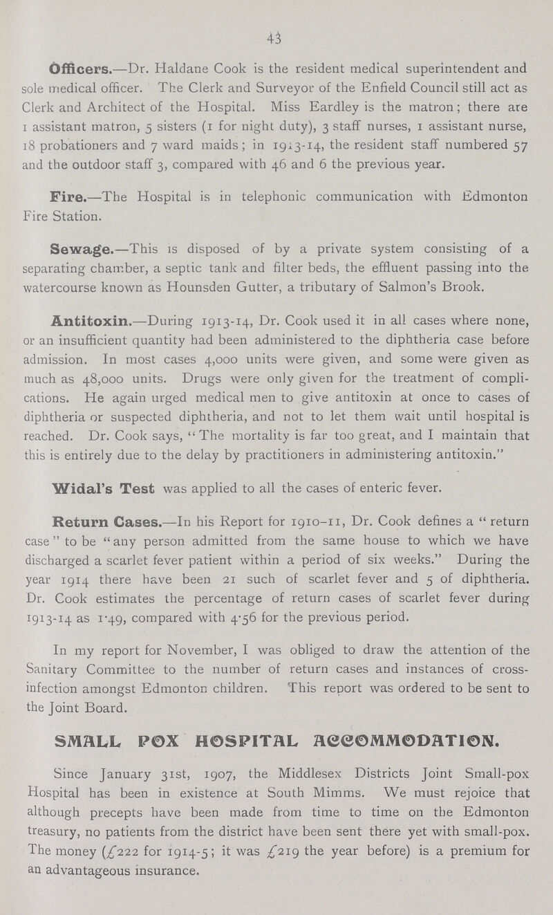 43 Officers.—Dr. Haldane Cook is the resident medical superintendent and sole medical officer. The Clerk and Surveyor of the Enfield Council still act as Clerk and Architect of the Hospital. Miss Eardley is the matron; there are 1 assistant matron, 5 sisters (1 for night duty), 3 staff nurses, 1 assistant nurse, 18 probationers and 7 ward maids; in 1913-14, the resident staff numbered 57 and the outdoor staff 3, compared with 46 and 6 the previous year. Fire.—The Hospital is in telephonic communication with Edmonton Fire Station. Sewage.—This is disposed of by a private system consisting of a separating chamber, a septic tank and filter beds, the effluent passing into the watercourse known as Hounsden Gutter, a tributary of Salmon's Brook. Antitoxin.—During 1913-14, Dr. Cook used it in all cases where none, or an insufficient quantity had been administered to the diphtheria case before admission. In most cases 4,000 units were given, and some were given as much as 48,000 units. Drugs were only given for the treatment of compli cations. He again urged medical men to give antitoxin at once to cases of diphtheria or suspected diphtheria, and not to let them wait until hospital is reached. Dr. Cook says, The mortality is far too great, and I maintain that this is entirely due to the delay by practitioners in administering antitoxin. Widal's Test was applied to all the cases of enteric fever. Return Cases.—In his Report for 1910-11, Dr. Cook defines a return case to be any person admitted from the same house to which we have discharged a scarlet fever patient within a period of six weeks. During the year 1914 there have been 21 such of scarlet fever and 5 of diphtheria. Dr. Cook estimates the percentage of return cases of scarlet fever during 1913-14 as 1.49, compared with 4.56 for the previous period. In my report for November, I was obliged to draw the attention of the Sanitary Committee to the number of return cases and instances of cross infection amongst Edmonton children. This report was ordered to be sent to the Joint Board. SMALL POX HOSPITAL ACCOMMODATlON. Since January 31st, 1907, the Middlesex Districts Joint Small-pox Hospital has been in existence at South Mimms. We must rejoice that although precepts have been made from time to time on the Edmonton treasury, no patients from the district have been sent there yet with small-pox. The money (£222 for 1914-5; it was £219 the year before) is a premium for an advantageous insurance.