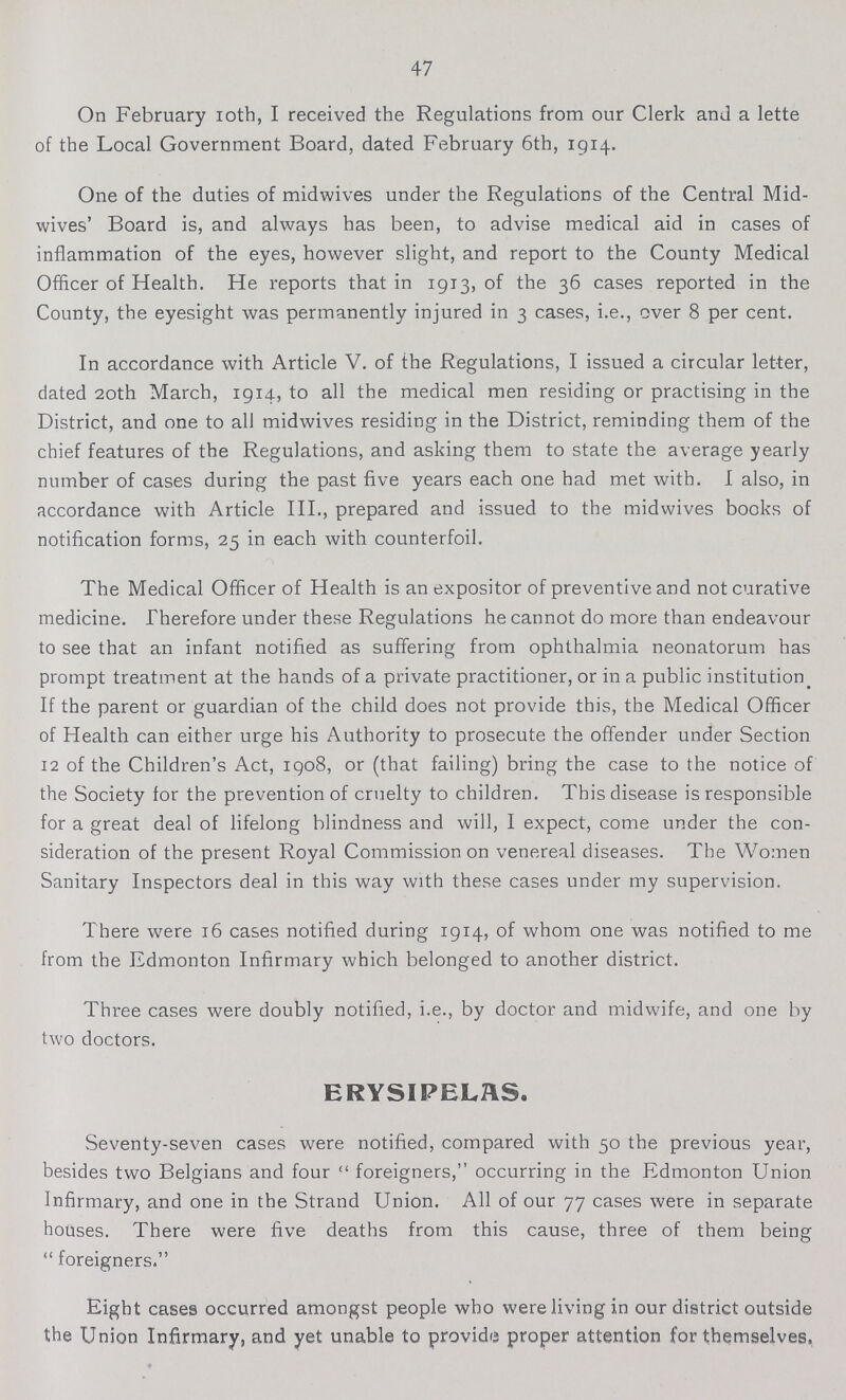 47 On February 10th, I received the Regulations from our Clerk and a lette of the Local Government Board, dated February 6th, 1914. One of the duties of mid-wives under the Regulations of the Central Mid wives' Board is, and always has been, to advise medical aid in cases of inflammation of the eyes, however slight, and report to the County Medical Officer of Health. He reports that in 1913, of the 36 cases reported in the County, the eyesight was permanently injured in 3 cases, i.e., over 8 per cent. In accordance with Article V. of the Regulations, I issued a circular letter, dated 20th March, 1914, to all the medical men residing or practising in the District, and one to all midwives residing in the District, reminding them of the chief features of the Regulations, and asking them to state the average yearly number of cases during the past five years each one had met with. I also, in accordance with Article III., prepared and issued to the midwives books of notification forms, 25 in each with counterfoil. The Medical Officer of Health is an expositor of preventive and not curative medicine. Therefore under these Regulations he cannot do more than endeavour to see that an infant notified as suffering from ophthalmia neonatorum has prompt treatment at the hands of a private practitioner, or in a public institution. If the parent or guardian of the child does not provide this, the Medical Officer of Health can either urge his Authority to prosecute the offender under Section 12 of the Children's Act, 1908, or (that failing) bring the case to the notice of the Society for the prevention of cruelty to children. This disease is responsible for a great deal of lifelong blindness and will, I expect, come under the con sideration of the present Royal Commission on venereal diseases. The Women Sanitary Inspectors deal in this way with these cases under my supervision. There were 16 cases notified during 1914, of whom one was notified to me from the Edmonton Infirmary which belonged to another district. Three cases were doubly notified, i.e., by doctor and midwife, and one by two doctors. ERYSIPELAS. Seventy-seven cases were notified, compared with 50 the previous year, besides two Belgians and four foreigners, occurring in the Edmonton Union Infirmary, and one in the Strand Union. All of our 77 cases were in separate houses. There were five deaths from this cause, three of them being foreigners. Eight cases occurred amongst people who were living in our district outside the Union Infirmary, and yet unable to provide proper attention for themselves.