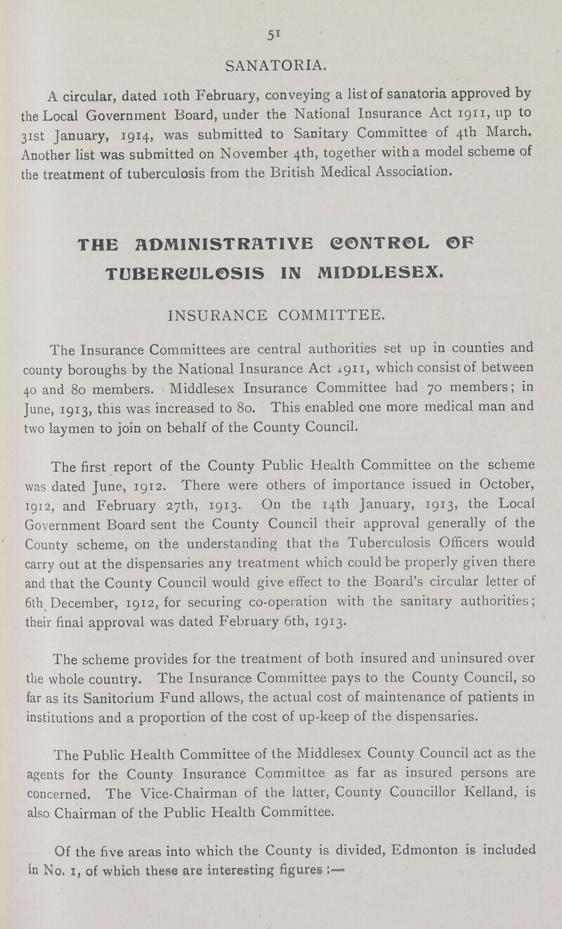 51 SANATORIA. A circular, dated 10th February, conveying a list of sanatoria approved by the Local Government Board, under the National Insurance Act 1911, up to 31st January, 1914, was submitted to Sanitary Committee of 4th March. Another list was submitted on November 4th, together with a model scheme of the treatment of tuberculosis from the British Medical Association. THE ADMINISTRATIVE CONTROL OF TUBERCULOSIS IN MIDDLESEX. INSURANCE COMMITTEE. The Insurance Committees are central authorities set up in counties and county boroughs by the National Insurance Act 1911, which consist of between 40 and 80 members. Middlesex Insurance Committee had 70 members; in June, 1913, this was increased to 80. This enabled one more medical man and two laymen to join on behalf of the County Council. The first report of the County Public Health Committee on the scheme was dated June, 1912. There were others of importance issued in October, 1912, and February 27th, 1913. On the 14th January, 1913, the Local Government Board sent the County Council their approval generally of the County scheme, on the understanding that the Tuberculosis Officers would carry out at the dispensaries any treatment which could be properly given there and that the County Council would give effect to the Board's circular letter of 6th December, 1912, for securing co-operation with the sanitary authorities; their final approval was dated February 6th, 1913. The scheme provides for the treatment of both insured and uninsured over the whole country. The Insurance Committee pays to the County Council, so far as its Sanitorium Fund allows, the actual cost of maintenance of patients in institutions and a proportion of the cost of up-keep of the dispensaries. The Public Health Committee of the Middlesex County Council act as the agents for the County Insurance Committee as far as insured persons are concerned. The Vice-Chairman of the latter, County Councillor Kelland, is also Chairman of the Public Health Committee. Of the five areas into which the County is divided, Edmonton is included in No, 1, of which these are interesting figures:—