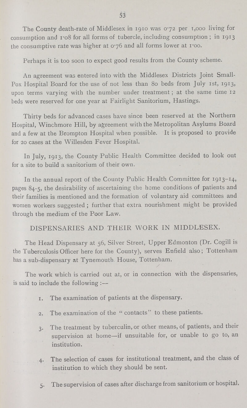 53 The County death-rate of Middlesex in 1910 was 0.72 per 1,000 living for consumption and 1.08 for all forms of tubercle, including consumption; in 1913 the consumptive rate was higher at 076 and all forms lower at 1.00. Perhaps it is too soon to expect good results from the County scheme. An agreement was entered into with the Middlesex Districts Joint Small Pox Hospital Board for the use of not less than 80 beds from July 1st, 1913, upon terms varying with the number under treatment; at the same time 12 beds were reserved for one year at Fairlight Sanitorium, Hastings. Thirty beds for advanced cases have since been reserved at the Northern Hospital, Winchmore Hill, by agreement with the Metropolitan Asylums Board and a few at the Brompton Hospital when possible. It is proposed to provide for 20 cases at the Willesden Fever Hospital. In July, 1913, the County Public Health Committee decided to look out for a site to build a sanitorium of their own. In the annual report of the County Public Health Committee for 1913-14, pages 84-5, the desirability of ascertaining the home conditions of patients and their families is mentioned and the formation of voluntary aid committees and women workers suggested; further that extra nourishment might be provided through the medium of the Poor Law. DISPENSARIES AND THEIR WORK IN MIDDLESEX. The Head Dispensary at 56, Silver Street, Upper Edmonton (Dr. Cogill is the Tuberculosis Officer here for the County), serves Enfield also; Tottenham has a sub-dispensary at Tynemouth House, Tottenham. The work which is carried out at, or in connection with the dispensaries, is said to include the following:— 1. The examination of patients at the dispensary. 2. The examination of the contacts to these patients. 3. The treatment by tuberculin, or other means, of patients, and their supervision at home—if unsuitable for, or unable to go to, an institution. 4. The selection of cases for institutional treatment, and the class of institution to which they should be sent. 5. The supervision of cases after discharge from sanitorium or hospital.