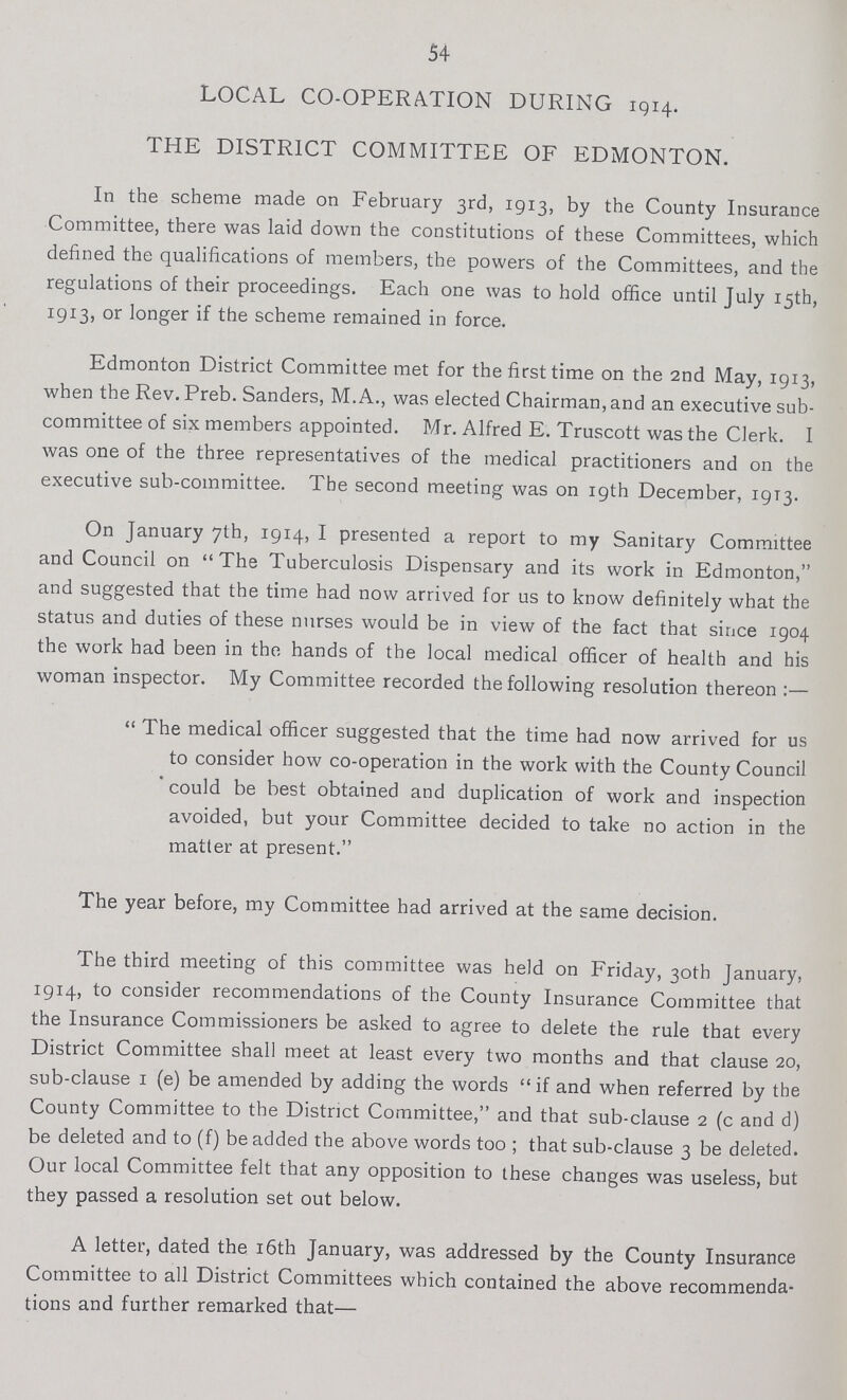 54 LOCAL CO-OPERATION DURING 1914. THE DISTRICT COMMITTEE OF EDMONTON. In the scheme made on February 3rd, 1913, by the County Insurance Committee, there was laid down the constitutions of these Committees, which defined the qualifications of members, the powers of the Committees, and the regulations of their proceedings. Each one was to hold office until July 15th, 1913, or longer if the scheme remained in force. Edmonton District Committee met for the first time on the 2nd May, 1913, when the Rev. Preb. Sanders, M.A., was elected Chairman, and an executive sub committee of six members appointed. Mr. Alfred E. Truscott was the Clerk. I was one of the three representatives of the medical practitioners and on the executive sub-committee. The second meeting was on 19th December, 1913. On January 7th, 1914, I presented a report to my Sanitary Committee and Council on The Tuberculosis Dispensary and its work in Edmonton, and suggested that the time had now arrived for us to know definitely what the status and duties of these nurses would be in view of the fact that since 1904 the work had been in the hands of the local medical officer of health and his woman inspector. My Committee recorded the following resolution thereon:— The medical officer suggested that the time had now arrived for us to consider how co-operation in the work with the County Council could be best obtained and duplication of work and inspection avoided, but your Committee decided to take no action in the matter at present. The year before, my Committee had arrived at the same decision. The third meeting of this committee was held on Friday, 30th January, 1914, to consider recommendations of the County Insurance Committee that the Insurance Commissioners be asked to agree to delete the rule that every District Committee shall meet at least every two months and that clause 20, sub-clause 1 (e) be amended by adding the words if and when referred by the County Committee to the District Committee, and that sub-clause 2 (c and d) be deleted and to (f) be added the above words too; that sub-clause 3 be deleted. Our local Committee felt that any opposition to these changes was useless, but they passed a resolution set out below. A letter, dated the 16th January, was addressed by the County Insurance Committee to all District Committees which contained the above recommenda tions and further remarked that—