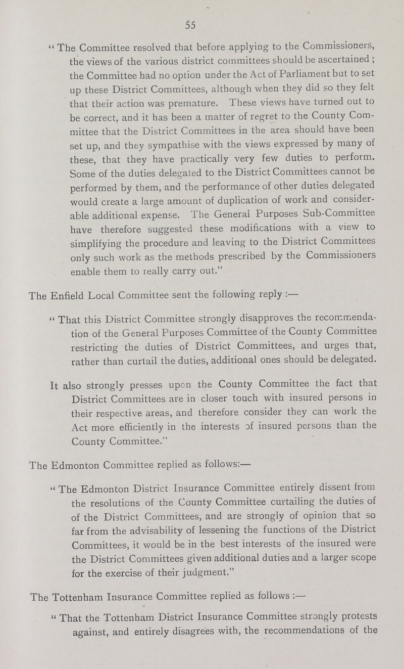 55 The Committee resolved that before applying to the Commissioners, the views of the various district committees should be ascertained; the Committee had no option under the Act of Parliament but to set up these District Committees, although when they did so they felt that their action was premature. These views have turned out to be correct, and it has been a matter of regret to the County Com mittee that the District Committees in the area should have been set up, and they sympathise with the views expressed by many of these, that they have practically very few duties to perform. Some of the duties delegated to the District Committees cannot be performed by them, and the performance of other duties delegated would create a large amount of duplication of work and consider able additional expense. The General Purposes Sub-Committee have therefore suggested these modifications with a view to simplifying the procedure and leaving to the District Committees only such work as the methods prescribed by the Commissioners enable them to really carry out. The Enfield Local Committee sent the following reply:— That this District Committee strongly disapproves the recommenda tion of the General Purposes Committee of the County Committee restricting the duties of District Committees, and urges that, rather than curtail the duties, additional ones should be delegated. It also strongly presses upon the County Committee the fact that District Committees are in closer touch with insured persons in their respective areas, and therefore consider they can work the Act more efficiently in the interests of insured persons than the County Committee. The Edmonton Committee replied as follows:— The Edmonton District Insurance Committee entirely dissent from the resolutions of the County Committee curtailing the duties of of the District Committees, and are strongly of opinion that so far from the advisability of lessening the functions of the District Committees, it would be in the best interests of the insured were the District Committees given additional duties and a larger scope for the exercise of their judgment. The Tottenham Insurance Committee replied as follows:— That the Tottenham District Insurance Committee strongly protests against, and entirely disagrees with, the recommendations of the