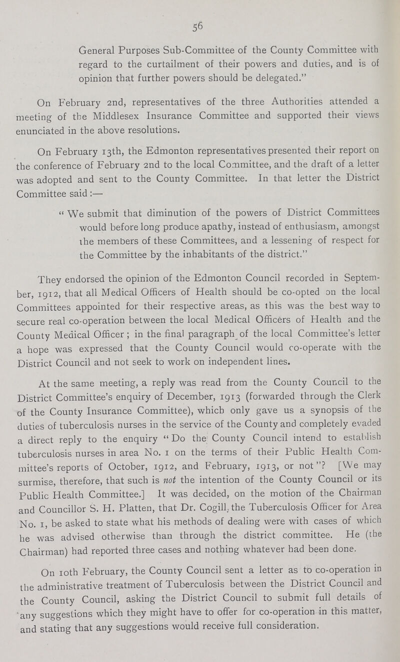 56 General Purposes Sub-Committee of the County Committee with regard to the curtailment of their powers and duties, and is of opinion that further powers should be delegated. On February 2nd, representatives of the three Authorities attended a meeting of the Middlesex Insurance Committee and supported their views enunciated in the above resolutions. On February 13th, the Edmonton representatives presented their report on the conference of February 2nd to the local Committee, and the draft of a letter was adopted and sent to the County Committee. In that letter the District Committee said:— We submit that diminution of the powers of District Committees would before long produce apathy, instead of enthusiasm, amongst the members of these Committees, and a lessening of respect for the Committee by the inhabitants of the district. They endorsed the opinion of the Edmonton Council recorded in Septem ber, 1912, that all Medical Officers of Health should be co-opted on the local Committees appointed for their respective areas, as this was the best way to secure real co-operation between the local Medical Officers of Health and the County Medical Officer; in the final paragraph of the local Committee's letter a hope was expressed that the County Council would co-operate with the District Council and not seek to work on independent lines. At the same meeting, a reply was read from the County Council to the District Committee's enquiry of December, 1913 (forwarded through the Clerk of the County Insurance Committee), which only gave us a synopsis of the duties of tuberculosis nurses in the service of the County and completely evaded a direct reply to the enquiry Do the County Council intend to establish tuberculosis nurses in area No. 1 on the terms of their Public Health Com mittee's reports of October, 1912, and February, 1913, or not? [We may surmise, therefore, that such is not the intention of the County Council or its Public Health Committee.] It was decided, on the motion of the Chairman and Councillor S. H. Flatten, that Dr. Cogill., the Tuberculosis Officer for Area No. 1, be asked to state what his methods of dealing were with cases of which he was advised otherwise than through the district committee. He (the Chairman) had reported three cases and nothing whatever had been done. On 10th February, the County Council sent a letter as to co-operation in the administrative treatment of Tuberculosis between the District Council and the County Council, asking the District Council to submit full details of any suggestions which they might have to offer for co-operation in this matter, and stating that any suggestions would receive full consideration.