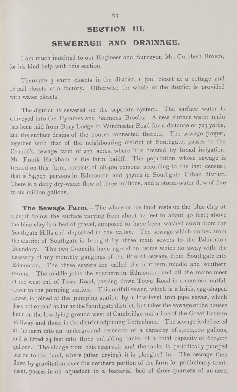 63 SECTION III. SEWERAGE AND DRAINAGE. I am much indebted to our Engineer and Surveyor, Mr. Cuthbert Brown, for his kind help with this section. There are 3 earth closets in the district, I pail closet at a cottage and 16 pail closets at a factory. Otherwise the whole of the district is provided with water closets. The district is sewered on the separate system. The surface water is conveyed into the Pymmes and Salmons Brooks. A new surface water main has been laid from Bury Lodge to Winchester Road for a distance of 723 yards, and the surface drains of the houses connected thereto. The sewage proper, together with that of the neighbouring district of Southgate, passes to the Council's sewage farm of 233 acres, where it is treated by broad irrigation. Mr. Frank Rackham is the farm bailiff. The population whose sewage is treated on this farm, consists of 98,409 persons according to the last census ; that is 64,797 persons in Edmonton and 33,612 in Southgate Urban district. There is a daily dry-water flow of three millions, and a storm-water flow of five to six million gallons. The Sewage Farm.—The whole of the land rests on the blue clay at a depth below the surface varying from about 14 feet to about 40 feet; above the blue clay is a bed of gravel, supposed to have been washed down from the Southgate Hills and deposited in the valley. The sewage which comes from the district of Southgate is brought by three main sewers to the Edmonton Boundary. The two Councils have agreed on terms which do away with the necessity of any monthly gaugings of the flow of sewage from Southgate into Edmonton. The three sewers are called the northern, middle and southern sewers. The middle joins the southern in Edmonton, and all the mains meet at the west end of Town Road, passing down Town Road in a common outfall sewer to the pumping station. This outfall sewer, which is a brick, egg-shaped sewer, is joined at the pumping station by a low-level iron pipe sewer, which does not extend as far as the Scuthgate district, but takes the sewage of the houses built on the low-lying ground west of Cambridge main line of the Great Eastern Railway and those in the district adjoining Tottenham. The sewage is delivered at the farm into an underground reservoir of a capacity of 2,000,000 gallons, and is lifted 24 feet into three subsiding tanks of a total capacity of 600,000 gallons. The sludge from this reservoir and the tanks is periodically pumped out on to the land, where (after drying) it is ploughed in. The sewage then flows by gravitation over the northern portion of the farm for preliminary treat ment, passes in an aqueduct to a bacterial bed of three-quarters of an acre,