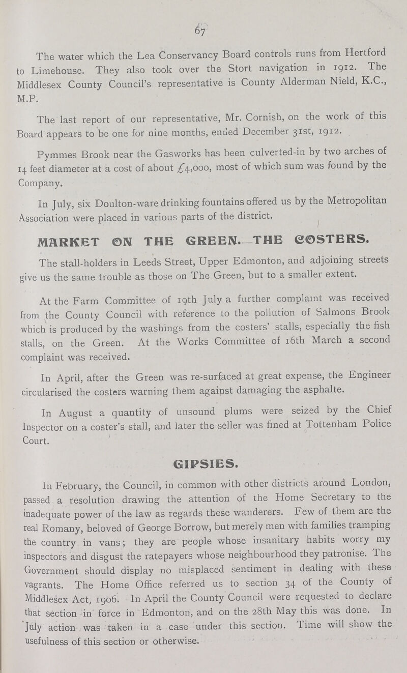 67 The water which the Lea Conservancy Board controls runs from Hertford to Limehouse. They also took over the Stort navigation in 1912. The Middlesex County Council's representative is County Alderman Nield, K.C., M.P. The last report of our representative, Mr. Cornish, on the work of this Board appears to be one for nine months, ended December 31st, 1912. Pymmes Brook near the Gasworks has been culverted-in by two arches of 14 feet diameter at a cost of about £4,000, most of which sum was found by the Company. In July, six Doulton-ware drinking fountains offered us by the Metropolitan Association were placed in various parts of the district. MARKET ON THE GREEN.—THE COSTERS. The stall-holders in Leeds Street, Upper Edmonton, and adjoining streets give us the same trouble as those on The Green, but to a smaller extent. At the Farm Committee of 19th July a further complaint was received from, the County Council with reference to the pollution of Salmons Brook which is produced by the washings from the costers' stalls, especially the fish stalls, on the Green. At the Works Committee of 16th March a second complaint was received. In April, after the Green was re-surfaced at great expense, the Engineer circularised the costers warning them against damaging the asphalte. In August a quantity of unsound plums were seized by the Chief Inspector on a coster's stall, and later the seller was fined at Tottenham Police Court. GIPSIES. In February, the Council, in common with other districts around London, passed a resolution drawing the attention of the Home Secretary to the inadequate power of the law as regards these wanderers. Few of them are the real Romany, beloved of George Borrow, but merely men with families tramping the country in vans; they are people whose insanitary habits worry my inspectors and disgust the ratepayers whose neighbourhood they patronise. The Government should display no misplaced sentiment in dealing with these vagrants. The Home Office referred us to section 34 of the County of Middlesex Act, 1906. In April the County Council were requested to declare that section in force in Edmonton, and on the 28th May this was done. In July action was taken in a case under this section. Time will show the usefulness of this section or otherwise.