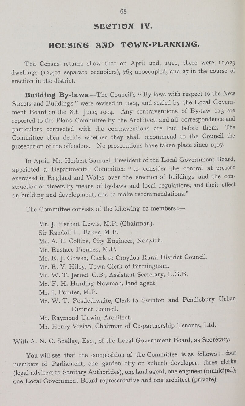 68 SECTION IY. HOUSING AND TOWN-PLANNING. The Census returns show that on April 2nd, 1911, there were 11,023 dwellings (12,491 separate occupiers), 763 unoccupied, and 27 in the course of erection in the district. Building By-laws.—The Council's  By-laws with respect to the New Streets and Buildings  were revised in 1904, and sealed by the Local Govern ment Board on the 8th June, 1904. Any contraventions of By-law 113 are reported to the Plans Committee by the Architect, and all correspondence and particulars connected with the contraventions are laid before them. The Committee then decide whether they shall recommend to the Council the prosecution of the offenders. No prosecutions have taken place since 1907. In April, Mr. Herbert Samuel, President of the Local Government Board, appointed a Departmental Committee  to consider the control at present exercised in England and Wales over the erection of buildings and the con struction of streets by means of by-laws and local regulations, and their effect on building and development, and to make recommendations. The Committee consists of the following 12 members:— Mr. J. Herbert Lewis, M.P. (Chairman). Sir Randolf L. Baker, M.P. Mr. A. E. Collins, City Engineer, Norwich. Mr. Eustace Fiennes, M.P. Mr. E. J. Gowen, Clerk to Croydon Rural District Council. Mr. E. V. Hiley, Town Clerk of Birmingham. Mr. W. T. Jerred, C.B-, Assistant Secretary, L.G.B. Mr. F. H. Harding Newman, land agent. Mr. J. Pointer, M.P. Mr. W. T. Postlethwaite, Clerk to Swinton and Pendlebury Urban District Council. Mr. Raymond Unwin, Architect. Mr. Henry Vivian, Chairman of Co-partnership Tenants, Ltd. With A. N. C. Shelley, Esq., of the Local Government Board, as Secretary. You will see that the composition of the Committee is as follows:—four members of Parliament, one garden city or suburb developer, three clerks (legal advisers to Sanitary Authorities), one land agent, one engineer (municipal), one Local Government Board representative and one architect (private).