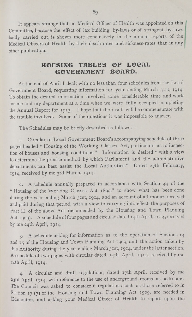 69 It appears strange that no Medical Officer of Health was appointed on this Committee, because the effect of lax building by-laws or of stringent by-laws badly carried out, is shown more conclusively in the annual reports of the Medical Officers of Health by their death-rates and sickness-rates than in any other publication. HOUSING TABLES OF LOCAL GOVERNMENT BOARD. At the end of April I dealt with no less than four schedules from the Local Government Board, requesting information for year ending March 31st, 1914. To obtain the desired information involved some considerable time and work for me and my department at a time when we were fully occupied completing the Annual Report for 1913. I hope that the result will be commensurate with the trouble involved. Some of the questions it was impossible to answer. The Schedules may be briefly described as follows:— 1. Circular to Local Government Board's accompanying schedule of three pages headed Housing of the Working Classes Act, particulars as to inspec tion of houses and housing conditions. Information is desired  with a view to determine the precise method by which Parliament and the administrative departments can best assist the Local Authorities. Dated 27th February, 1914, received by me 3rd March, 1914. 2. A schedule annually prepared in accordance with Section 44 of the  Housing of the Working Classes Act 1890, to show what has been done during the year ending March 31st, 1914, and an account of all monies received and paid during that period, with a view to carrying into effect the purposes of Part II. of the above Act (as amended by the Housing and Town Planning Act 1909). A schedule of four pages and circular dated 14th April, 1914, received by me 24th April, 1914. 3. A schedule asking for information as to the operation of Sections 14 and 15 of the Housing and Town Planning Act 1909, and the action taken by this Authority during the year ending March 31st, 1914, under the latter section. A schedule of two pages with circular dated 14th April, 1914, received by me 24th April, 1914. 4. A circular and draft regulations, dated 17th April, received by me 23rd April, 1914, with reference to the use of underground rooms as bedrooms. The Council was asked to consider if regulations such as those referred to in Section 17 (7) of the Housing and Town Planning Act 1909, are needed in Edmonton, and asking your Medical Officer of Health to report upon the