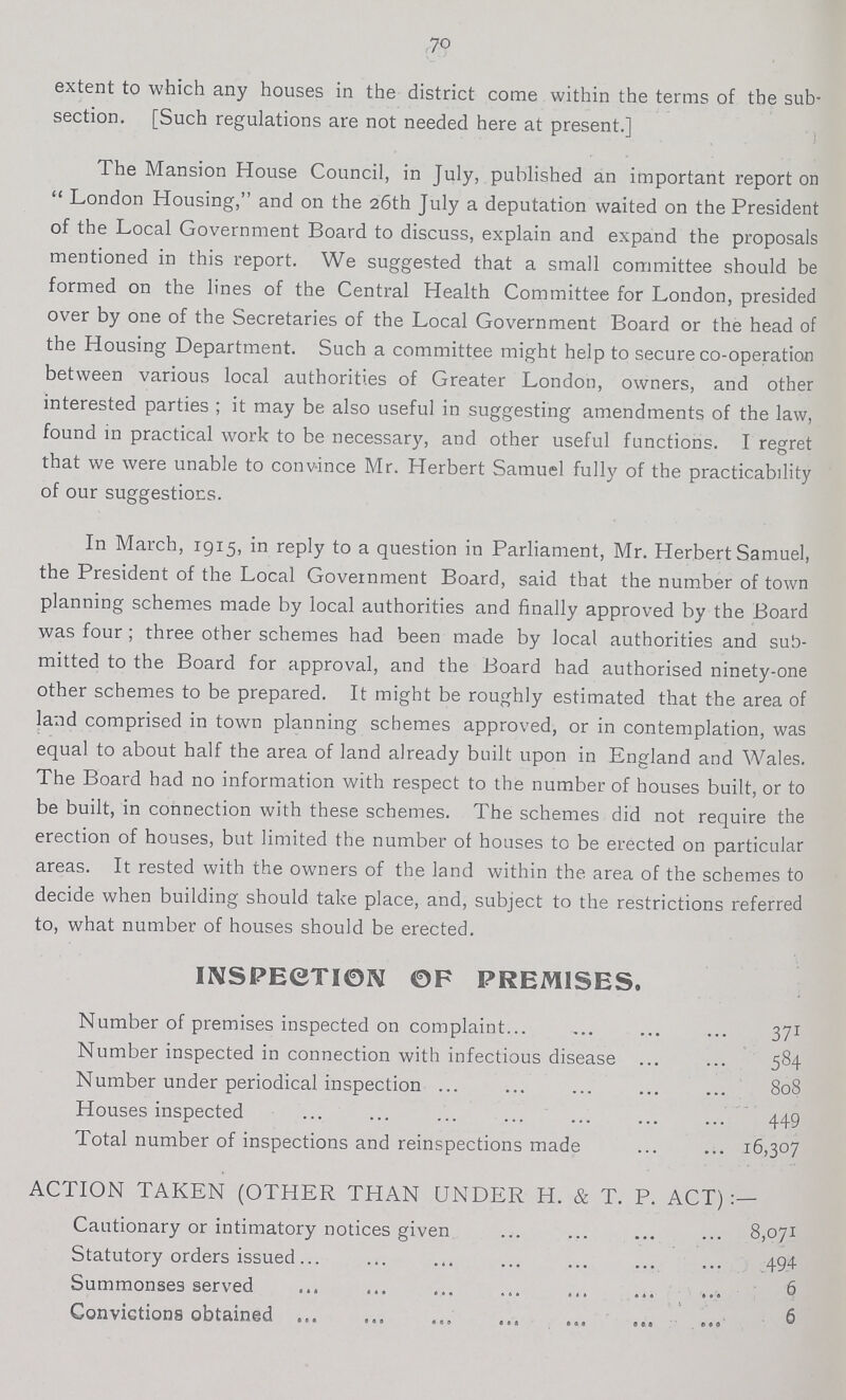 70 extent to which any houses in the district come within the terms of the sub section. [Such regulations are not needed here at present.] The Mansion House Council, in July, published an important report on London Housing, and on the 26th July a deputation waited on the President of the Local Government Board to discuss, explain and expand the proposals mentioned in this report. We suggested that a small committee should be formed on the lines of the Central Health Committee for London, presided over by one of the Secretaries of the Local Government Board or the head of the Housing Department. Such a committee might help to secure co-operation between various local authorities of Greater London, owners, and other interested parties ; it may be also useful in suggesting amendments of the law, found in practical work to be necessary, and other useful functions. I regret that we were unable to convince Mr. Herbert Samuel fully of the practicability of our suggestions. In March, 1915, in reply to a question in Parliament, Mr. Herbert Samuel, the President of the Local Government Board, said that the number of town planning schemes made by local authorities and finally approved by the Board was four ; three other schemes had been made by local authorities and sub mitted to the Board for approval, and the Board had authorised ninety-one other schemes to be prepared. It might be roughly estimated that the area of land comprised in town planning schemes approved, or in contemplation, was equal to about half the area of land already built upon in England and Wales. The Board had no information with respect to the number of houses built, or to be built, in connection with these schemes. The schemes did not require the erection of houses, but limited the number of houses to be erected on particular areas. It rested with the owners of the land within the area of the schemes to decide when building should take place, and, subject to the restrictions referred to, what number of houses should be erected. INSPECTION OF PREMISES. Number of premises inspected on complaint 371 Number inspected in connection with infectious disease 584 Number under periodical inspection 808 Houses inspected 449 Total number of inspections and reinspections made 16,307 ACTION TAKEN (OTHER THAN UNDER H. & T. P. ACT):— Cautionary or intimatory notices given 8,071 Statutory orders issued 494 Summonses served 6 Convictions obtained 6