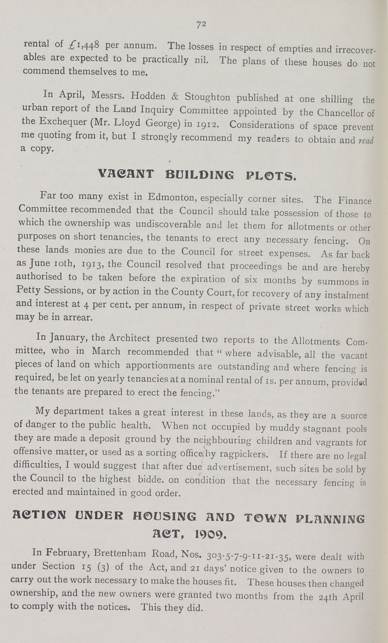 72 rental of £1,448 per annum. The losses in respect of empties and irrecover ables are expected to be practically nil. The plans of these houses do not commend themselves to me. In April, Messrs. Hodden & Stoughton published at one shilling the urban report of the Land Inquiry Committee appointed by the Chancellor of the Exchequer (Mr. Lloyd George) in 1912. Considerations of space prevent me quoting from it, but I strongly recommend my readers to obtain and read a copy. VACANT BUILDING PLOTS. Far too many exist in Edmonton, especially corner sites. The Finance Committee recommended that the Council should take possession of those to which the ownership was undiscoverable and let them for allotments or other purposes on short tenancies, the tenants to erect any necessary fencing. On these lands monies are due to the Council for street expenses. As far back as June 10th, 1913, the Council resolved that proceedings be and are hereby authorised to be taken before the expiration of six months by summons in Petty Sessions, or by action in the County Court, for recovery of any instalment and interest at 4 per cent, per annum, in respect of private street works which may be in arrear. In January, the Architect presented two reports to the Allotments Com mittee, who in March recommended that where advisable, all the vacant pieces of land on which apportionments are outstanding and where fencing is required, be let on yearly tenancies at a nominal rental of 1s. per annum, provided the tenants are prepared to erect the fencing. My department takes a great interest in these lands, as they are a source of danger to the public health. When not occupied by muddy stagnant pools they are made a deposit ground by the neighbouring children and vagrants for offensive matter, or used as a sorting office by ragpickers. If there are no legal difficulties, I would suggest that after due advertisement, such sites be sold by the Council to the highest bidde on condition that the necessary fencing is erected and maintained in good order. ACTION UNDER HOUSING AND TOWN PLANNING ACT, 1909. In February, Brettenham Road, Nos. 303-5-7-9-11-21-35, were dealt with under Section 15 (3) of the Act, and 21 days' notice given to the owners to carry out the work necessary to make the houses fit. These houses then changed ownership, and the new owners were granted two months from the 24th April to comply with the notices. This they did.