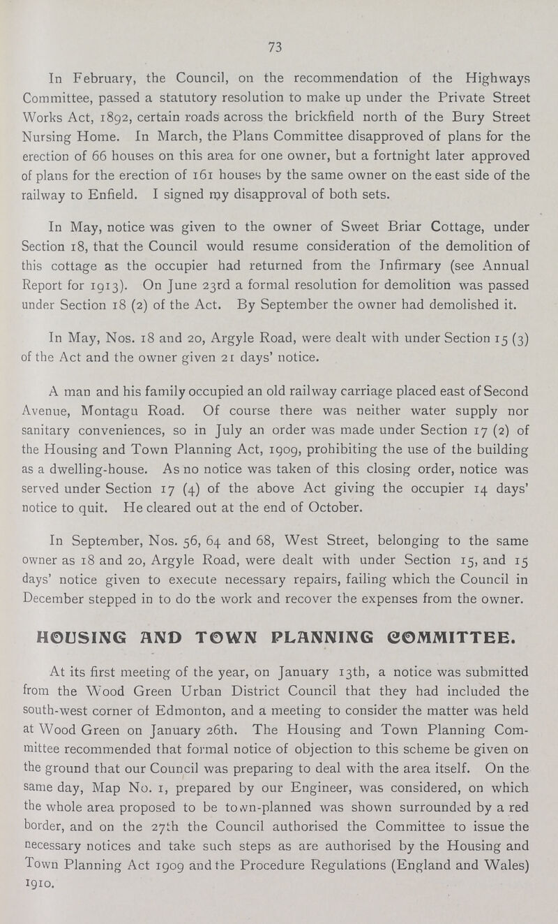 73 In February, the Council, on the recommendation of the Highways Committee, passed a statutory resolution to make up under the Private Street Works Act, 1892, certain roads across the brickfield north of the Bury Street Nursing Home. In March, the Plans Committee disapproved of plans for the erection of 66 houses on this area for one owner, but a fortnight later approved of plans for the erection of 161 houses by the same owner on the east side of the railway to Enfield. I signed my disapproval of both sets. In May, notice was given to the owner of Sweet Briar Cottage, under Section 18, that the Council would resume consideration of the demolition of this cottage as the occupier had returned from the Infirmary (see Annual Report for 1913). On June 23rd a formal resolution for demolition was passed under Section 18 (2) of the Act. By September the owner had demolished it. In May, Nos. 18 and 20, Argyle Road, were dealt with under Section 15 (3) of the Act and the owner given 21 days' notice. A man and his family occupied an old railway carriage placed east of Second Avenue, Montagu Road. Of course there was neither water supply nor sanitary conveniences, so in July an order was made under Section 17 (2) of the Housing and Town Planning Act, 1909, prohibiting the use of the building as a dwelling-house. As no notice was taken of this closing order, notice was served under Section 17 (4) of the above Act giving the occupier 14 days' notice to quit. He cleared out at the end of October. In September, Nos. 56, 64 and 68, West Street, belonging to the same owner as 18 and 20, Argyle Road, were dealt with under Section 15, and 15 days' notice given to execute necessary repairs, failing which the Council in December stepped in to do the work and recover the expenses from the owner. HOUSING AND TOWN PLANNING COMMITTEE. At its first meeting of the year, on January 13th, a notice was submitted from the Wood Green Urban District Council that they had included the south-west corner of Edmonton, and a meeting to consider the matter was held at Wood Green on January 26th. The Housing and Town Planning Com mittee recommended that formal notice of objection to this scheme be given on the ground that our Council was preparing to deal with the area itself. On the same day, Map No. 1, prepared by our Engineer, was considered, on which the whole area proposed to be town-planned was shown surrounded by a red border, and on the 27th the Council authorised the Committee to issue the necessary notices and take such steps as are authorised by the Housing and Town Planning Act 1909 and the Procedure Regulations (England and Wales) 1910.