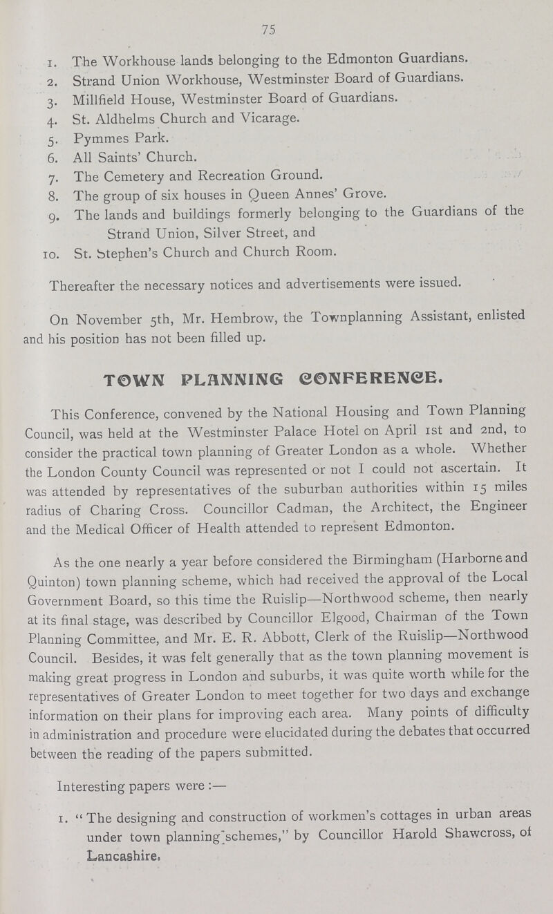 75 1. The Workhouse lands belonging to the Edmonton Guardians. 2. Strand Union Workhouse, Westminster Board of Guardians. 3. Millfield House, Westminster Board of Guardians. 4. St. Aldhelms Church and Vicarage. 5. Pymmes Park. 6. All Saints' Church. 7. The Cemetery and Recreation Ground. 8. The group of six houses in Queen Annes' Grove. 9. The lands and buildings formerly belonging to the Guardians of the Strand Union, Silver Street, and 10. St. Stephen's Church and Church Room. Thereafter the necessary notices and advertisements were issued. On November 5th, Mr. Hembrow, the Townplanning Assistant, enlisted and his position has not been filled up. TOWN PLANNING CONFERENCE. This Conference, convened by the National Housing and Town Planning Council, was held at the Westminster Palace Hotel on April 1st and 2nd, to consider the practical town planning of Greater London as a whole. Whether the London County Council was represented or not I could not ascertain. It was attended by representatives of the suburban authorities within 15 miles radius of Charing Cross. Councillor Cadman, the Architect, the Engineer and the Medical Officer of Health attended to represent Edmonton. As the one nearly a year before considered the Birmingham (Harborne and Quinton) town planning scheme, which had received the approval of the Local Government Board, so this time the Ruislip—Northwood scheme, then nearly at its final stage, was described by Councillor Elgood, Chairman of the Town Planning Committee, and Mr. E. R. Abbott, Clerk of the Ruislip—Northwood Council. Besides, it was felt generally that as the town planning movement is making great progress in London and suburbs, it was quite worth while for the representatives of Greater London to meet together for two days and exchange information on their plans for improving each area. Many points of difficulty in administration and procedure were elucidated during the debates that occurred between the reading of the papers submitted. Interesting papers were :— 1.  The designing and construction of workmen's cottages in urban areas under town planning schemes, by Councillor Harold Shawcross, of Lancashire.
