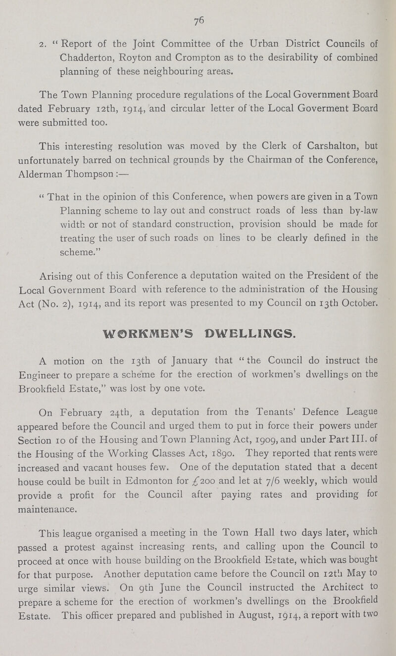 76 2. Report of the Joint Committee of the Urban District Councils of Chadderton, Royton and Crompton as to the desirability of combined planning of these neighbouring areas. The Town Planning procedure regulations of the Local Government Board dated February 12th, 1914, and circular letter of the Local Goverment Board were submitted too. This interesting resolution was moved by the Clerk of Carshalton, but unfortunately barred on technical grounds by the Chairman of the Conference, Alderman Thompson:— That in the opinion of this Conference, when powers are given in a Town Planning scheme to lay out and construct roads of less than by-law width or not of standard construction, provision should be made for treating the user of such roads on lines to be clearly defined in the scheme. Arising out of this Conference a deputation waited on the President of the Local Government Board with reference to the administration of the Housing Act (No. 2), 1914, and its report was presented to my Council on 13th October. WORKMEN'S DWELLINGS. A motion on the 13th of January that the Council do instruct the Engineer to prepare a scheme for the erection of workmen's dwellings on the Brookfield Estate, was lost by one vote. On February 24th, a deputation from the Tenants' Defence League appeared before the Council and urged them to put in force their powers under Section 10 of the Housing and Town Planning Act, 1909, and under Part III. of the Housing of the Working Classes Act, 1890. They reported that rents were increased and vacant houses few. One of the deputation stated that a decent house could be built in Edmonton for £100 and let at 7/6 weekly, which would provide a profit for the Council after paying rates and providing for maintenance. This league organised a meeting in the Town Hall two days later, which passed a protest against increasing rents, and calling upon the Council to proceed at once with house building on the Brookfield Estate, which was bought for that purpose. Another deputation came before the Council on 12th May to urge similar views. On 9th June the Council instructed the Architect to prepare a scheme for the erection of workmen's dwellings on the Brookfield Estate. This officer prepared and published in August, 1914, a report with two