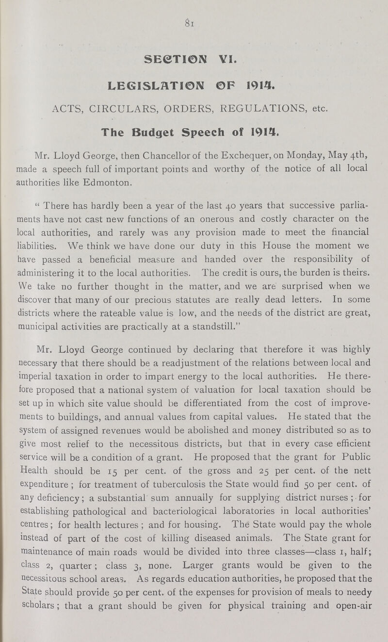 81 SECTI0N VI. LEGISLATI0N OF 1914. ACTS, CIRCULARS, ORDERS, REGULATIONS, etc. The Budget Speech of 1914. Mr. Lloyd George, then Chancellor of the Exchequer, on Monday, May 4th, made a speech full of important points and worthy of the notice of all local authorities like Edmonton.  There has hardly been a year of the last 40 years that successive parlia ments have not cast new functions of an onerous and costly character on the local authorities, and rarely was any provision made to meet the financial liabilities. We think we have done our duty in this House the moment we have passed a beneficial measure and handed over the responsibility of administering it to the local authorities. The credit is ours, the burden is theirs. We take no further thought in the matter, and we are surprised when we discover that many of our precious statutes are really dead letters. In some districts where the rateable value is low, and the needs of the district are great, municipal activities are practically at a standstill. Mr. Lloyd George continued by declaring that therefore it was highly necessary that there should be a readjustment of the relations between local and imperial taxation in order to impart energy to the local authorities. He there fore proposed that a national system of valuation for local taxation should be set up in which site value should be differentiated from the cost of improve ments to buildings, and annual values from capital values. He stated that the system of assigned revenues would be abolished and money distributed so as to give most relief to the necessitous districts, but that in every case efficient service will be a condition of a grant. He proposed that the grant for Public Health should be 15 per cent. of the gross and 25 per cent. of the nett expenditure ; for treatment of tuberculosis the State would find 50 per cent, of any deficiency; a substantial sum annually for supplying district nurses ; for establishing pathological and bacteriological laboratories in local authorities' centres; for health lectures ; and for housing. The State would pay the whole instead of part of the cost of killing diseased animals. The State grant for maintenance of main roads would be divided into three classes—class 1, half; class 2, quarter; class 3, none. Larger grants would be given to the necessitous school areas. As regards education authorities, he proposed that the State should provide 50 per cent. of the expenses for provision of meals to needy scholars; that a grant should be given for physical training and open-air