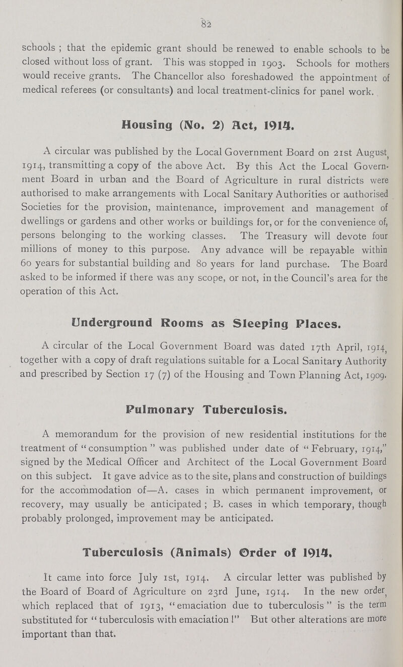 82 schools ; that the epidemic grant should be renewed to enable schools to be closed without loss of grant. This was stopped in 1903. Schools for mothers would receive grants. The Chancellor also foreshadowed the appointment of medical referees (or consultants) and local treatment-clinics for panel work. Housing (No. 2) Act, 1914. A circular was published by the Local Government Board on 21st August 1914, transmitting a copy of the above Act. By this Act the Local Govern ment Board in urban and the Board of Agriculture in rural districts were authorised to make arrangements with Local Sanitary Authorities or authorised Societies for the provision, maintenance, improvement and management of dwellings or gardens and other works or buildings for, or for the convenience of, persons belonging to the working classes. The Treasury will devote four millions of money to this purpose. Any advance will be repayable within 60 years for substantial building and 80 years for land purchase. The Board asked to be informed if there was any scope, or not, in the Council's area for the operation of this Act. Underground Rooms as Sleeping Places. A circular of the Local Government Board was dated 17th April, 1914, together with a copy of draft regulations suitable for a Local Sanitary Authority and prescribed by Section 17 (7) of the Housing and Town Planning Act, 1909. Pulmonary Tuberculosis. A memorandum for the provision of new residential institutions for the treatment of  consumption  was published under date of February, 1914, signed by the Medical Officer and Architect of the Local Government Board on this subject. It gave advice as to the site, plans and construction of buildings for the accommodation of—A. cases in which permanent improvement, or recovery, may usually be anticipated ; B. cases in which temporary, though probably prolonged, improvement may be anticipated. Tuberculosis (Animals) Order of 1914. It came into force July 1st, 1914. A circular letter was published by the Board of Board of Agriculture on 23rd June, 1914. In the new order which replaced that of 1913, emaciation due to tuberculosis is the term substituted for  tuberculosis with emaciation  But other alterations are more important than that.