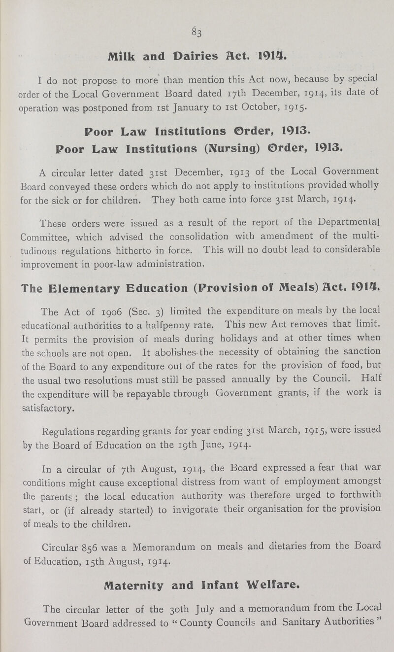 83 Milk and Dairies act, 1914. I do not propose to more than mention this Act now, because by special order of the Local Government Board dated 17th December, 1914, its date of operation was postponed from 1st January to 1st October, 1915. Poor Law Institutions Order, 1913. Poor Law Institutions (Nursing) Order, 1913. A circular letter dated 31st December, 1913 of the Local Government Board conveyed these orders which do not apply to institutions provided wholly for the sick or for children. They both came into force 31st March, 1914. These orders were issued as a result of the report of the Departmental Committee, which advised the consolidation with amendment of the multi tudinous regulations hitherto in force. This will no doubt lead to considerable improvement in poor-law administration. The Elementary Education (Provision of Meals) Act. 1914. The Act of 1906 (See. 3) limited the expenditure on meals by the local educational authorities to a halfpenny rate. This new Act removes that limit. It permits the provision of meals during holidays and at other times when the schools are not open. It abolishes-the necessity of obtaining the sanction of the Board to any expenditure out of the rates for the provision of food, but the usual two resolutions must still be passed annually by the Council. Half the expenditure will be repayable through Government grants, if the work is satisfactory. Regulations regarding grants for year ending 31st March, 1915, were issued by the Board of Education on the 19th June, 1914. In a circular of 7th August, 1914, the Board expressed a fear that war conditions might cause exceptional distress from want of employment amongst the parents ; the local education authority was therefore urged to forthwith start, or (if already started) to invigorate their organisation for the provision of meals to the children. Circular 856 was a Memorandum on meals and dietaries from the Board of Education, 15th August, 1914. Maternity and Infant Welfare. The circular letter of the 30th July and a memorandum from the Local Government Board addressed to  County Councils and Sanitary Authorities 