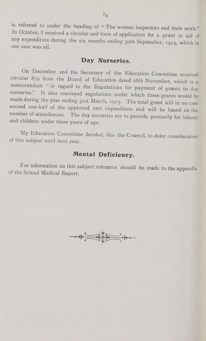 84 is referred to under the heading of The women inspectors and their work. In October, I received a circular and form of application for a grant in aid of any expenditure during the six months ending 30th September, 1914, which in our case was nil. Day Nurseries. On December 2nd the Secretary of the Education Committee received circular 879 from the Board of Education dated 26th November, which is a memorandum  in regard to the Regulations for payment of grants to day nurseries. It also conveyed regulations under which these grants would be made during the year ending 31st March, 1915. The total grant will in no case exceed one-half of the approved nett expenditure and will be based on the number of attendances. The day nurseries are to provide primarily for infants and children under three years of age. My Education Committee decided, like the Council, to defer consideration of this subject until next year. Mental Deficiency. For information on this subject reference should be made to the appendix of the School Medical Report.