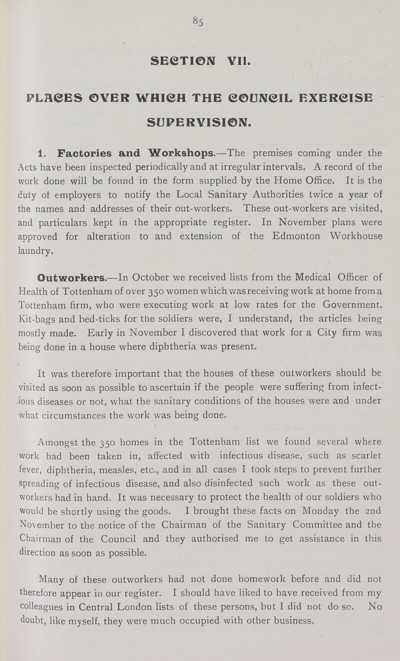 85 SECTION VII. PLACES OVER WHICH THE COUNCIL EXERCISE SUPERVISION. 1. Factories and Workshops.—The premises coming under the Acts have been inspected periodically and at irregular intervals. A record of the work done will be found in the form supplied by the Home Office. It is the duty of employers to notify the Local Sanitary Authorities twice a year of the names and addresses of their out-workers. These out-workers are visited, and particulars kept in the appropriate register. In November plans were approved for alteration to and extension of the Edmonton Workhouse laundry. Outworkers.—In October we received lists from the Medical Officer of Health of Tottenham of over 350 women which was receiving work at home from a Tottenham firm, who were executing work at low rates for the Government. Kit-bags and bed-ticks for the soldiers were, I understand, the articles being mostly made. Early in November I discovered that work for a City firm was being done in a house where diphtheria was present. It was therefore important that the houses of these outworkers should be visited as soon as possible to ascertain if the people were suffering from infect ious diseases or not, what the sanitary conditions of the houses were and under what circumstances the work was being done. Amongst the 350 homes in the Tottenham list we found several where work had been taken in, affected with infectious disease, such as scarlet fever, diphtheria, measles, etc., and in all cases I took steps to prevent further spreading of infectious disease, and also disinfected such work as these out workers had in hand. It was necessary to protect the health of our soldiers who would be shortly using the goods. I brought these facts on Monday the 2nd November to the notice of the Chairman of the Sanitary Committee and the Chairman of the Council and they authorised me to get assistance in this direction as soon as possible. Many of these outworkers had not done homework before and did not therefore appear in our register. I should have liked to have received from my colleagues in Central London lists of these persons, but I did not do so. No doubt, like myself, they were much occupied with other business.
