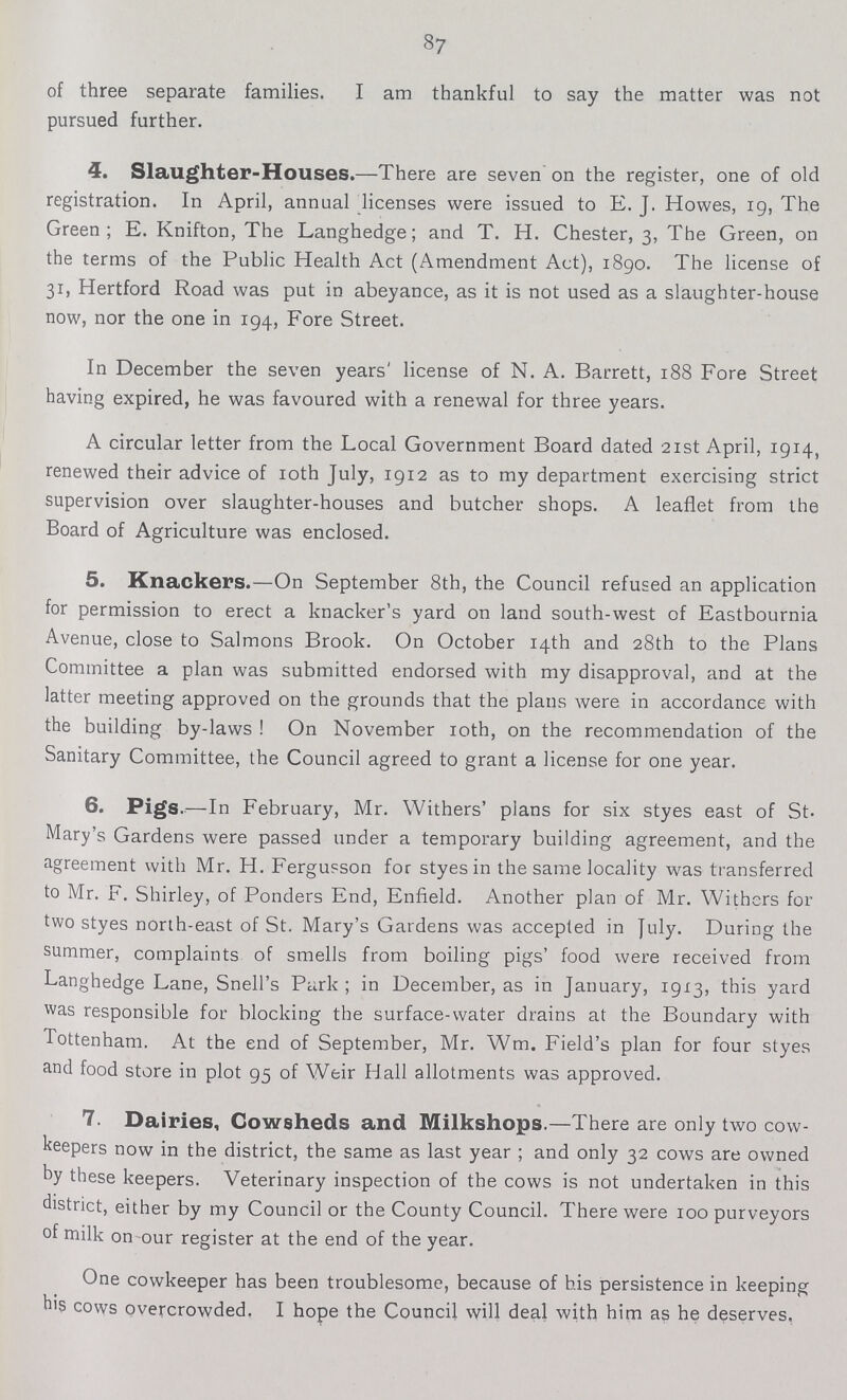 87 of three separate families. I am thankful to say the matter was not pursued further. 4. Slaughter-Houses.—There are seven on the register, one of old registration. In April, annual licenses were issued to E. J. Howes, 19, The Green; E. Knifton, The Langhedge; and T. H. Chester, 3, The Green, on the terms of the Public Health Act (Amendment Act), 1890. The license of 31, Hertford Road was put in abeyance, as it is not used as a slaughter-house now, nor the one in 194, Fore Street. In December the seven years' license of N. A. Barrett, 188 Fore Street having expired, he was favoured with a renewal for three years. A circular letter from the Local Government Board dated 21st April, 1914, renewed their advice of 10th July, 1912 as to my department exercising strict supervision over slaughter-houses and butcher shops. A leaflet from the Board of Agriculture was enclosed. 5. Knackers.—On September 8th, the Council refused an application for permission to erect a knacker's yard on land south-west of Eastbournia Avenue, close to Salmons Brook. On October 14th and 28th to the Plans Committee a plan was submitted endorsed with my disapproval, and at the latter meeting approved on the grounds that the plans were in accordance with the building by-laws! On November 10th, on the recommendation of the Sanitary Committee, the Council agreed to grant a license for one year. 6. Pigs.—In February, Mr. Withers' plans for six styes east of St. Mary's Gardens were passed under a temporary building agreement, and the agreement with Mr. H. Fergusson for styes in the same locality was transferred to Mr. F. Shirley, of Ponders End, Enfield. Another plan of Mr. Withers for two styes north-east of St. Mary's Gardens was accepted in July. During the summer, complaints of smells from boiling pigs' food were received from Langhedge Lane, Snell's Park; in December, as in January, 1913, this yard was responsible for blocking the surface-water drains at the Boundary with Tottenham. At the end of September, Mr. Wm. Field's plan for four styes and food store in plot 95 of Weir Hall allotments was approved. 7. Dairies, Cowsheds and Milkshops—There are only two cow keepers now in the district, the same as last year; and only 32 cows are owned by these keepers. Veterinary inspection of the cows is not undertaken in this district, either by my Council or the County Council. There were 100 purveyors of milk on our register at the end of the year. One cowkeeper has been troublesome, because of his persistence in keeping his cows overcrowded. I hope the Council will deal with him as he deserves.
