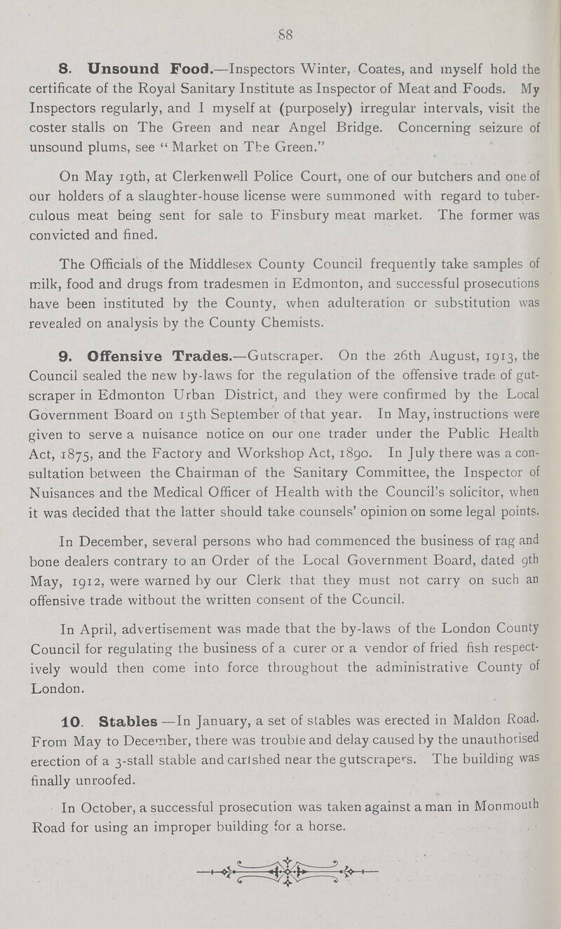 88 8. Unsound Food.—Inspectors Winter, Coates, and myself hold the certificate of the Royal Sanitary Institute as Inspector of Meat and Foods. My Inspectors regularly, and I myself at (purposely) irregular intervals, visit the coster stalls on The Green and near Angel Bridge. Concerning seizure of unsound plums, see  Market on The Green. On May 19th, at Clerkenwell Police Court, one of our butchers and one of our holders of a slaughter-house license were summoned with regard to tuber culous meat being sent for sale to Finsbury meat market. The former was convicted and fined. The Officials of the Middlesex County Council frequently take samples of milk, food and drugs from tradesmen in Edmonton, and successful prosecutions have been instituted by the County, when adulteration or substitution was revealed on analysis by the County Chemists. 9. Offensive Trades.—Gutscraper. On the 26th August, 1913, the Council sealed the new by-laws for the regulation of the offensive trade of gut scraper in Edmonton Urban District, and they were confirmed by the Local Government Board on 15th September of that year. In May, instructions were given to serve a nuisance notice on our one trader under the Public Health Act, 1875, and the Factory and Workshop Act, 1890. In July there was a con sultation between the Chairman of the Sanitary Committee, the Inspector of Nuisances and the Medical Officer of Health with the Council's solicitor, when it was decided that the latter should take counsels' opinion on some legal points. In December, several persons who had commenced the business of rag and bone dealers contrary to an Order of the Local Government Board, dated 9th May, 1912, were warned by our Clerk that they must not carry on such an offensive trade without the written consent of the Council. In April, advertisement was made that the by-laws of the London County Council for regulating the business of a curer or a vendor of fried fish respect ively would then come into force throughout the administrative County of London. 10. Stables —In January, a set of stables was erected in Maldon Road. From May to December, there was trouble and delay caused by the unauthorised erection of a 3-stall stable and carl shed near the gutscrapers. The building was finally unroofed. In October, a successful prosecution was taken against a man in Monmouih Road for using an improper building for a horse.