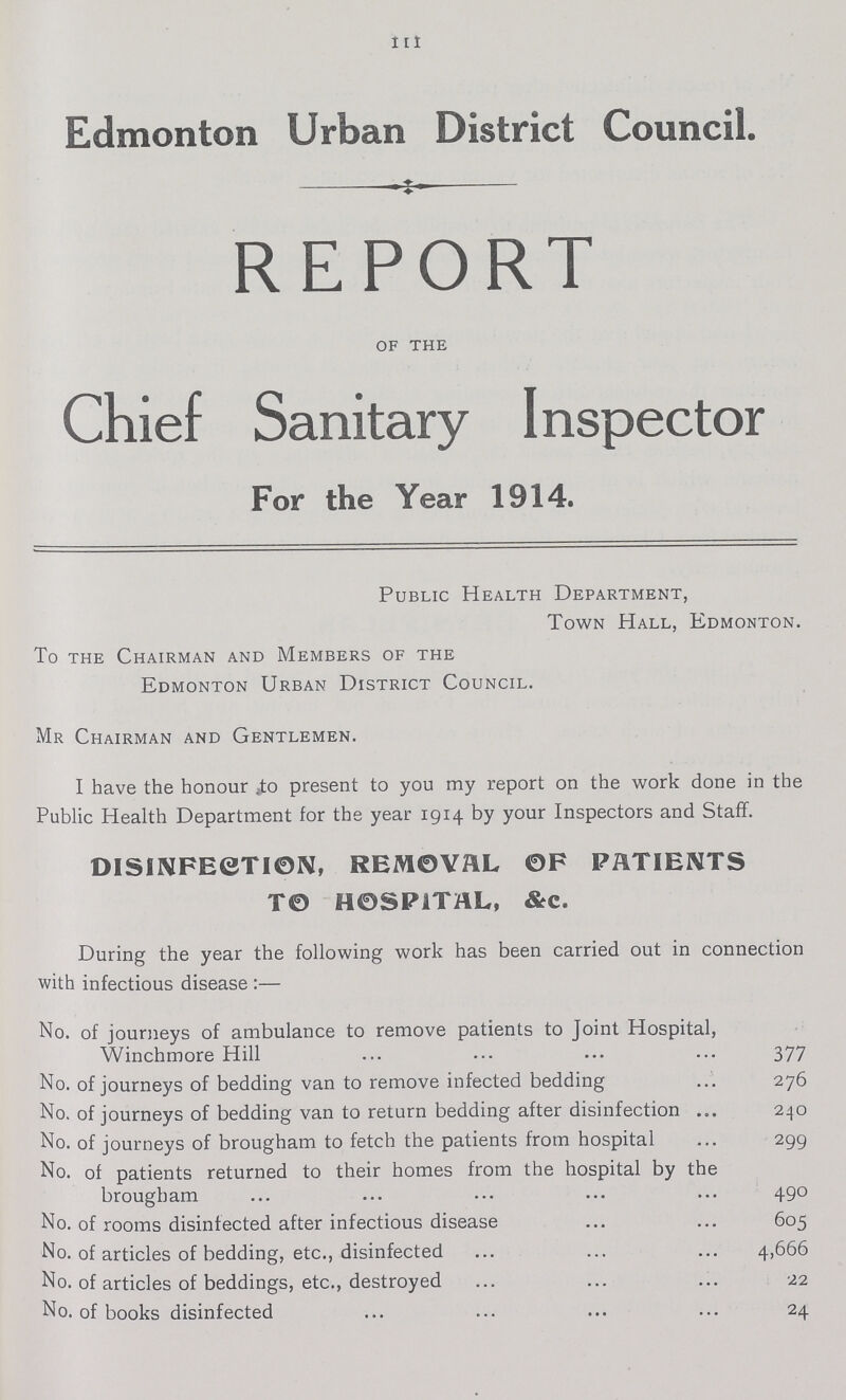 111 Edmonton Urban District Council. REPORT of the Chief Sanitary Inspector For the Year 1914. Public Health Department, Town Hall, Edmonton. To the Chairman and Members of the Edmonton Urban District Council. Mr Chairman and Gentlemen. I have the honour to present to you my report on the work done in the Public Health Department for the year 1914 by your Inspectors and Staff. DISINFECTION, REMOVAL OF PATIENTS TO HOSPITAL, &c. During the year the following work has been carried out in connection with infectious disease:— No. of journeys of ambulance to remove patients to Joint Hospital, Winchmore Hill 377 No. of journeys of bedding van to remove infected bedding 276 No. of journeys of bedding van to return bedding after disinfection 240 No. of journeys of brougham to fetch the patients from hospital 299 No. of patients returned to their homes from the hospital by the brougham 490 No. of rooms disinfected after infectious disease 605 No. of articles of bedding, etc., disinfected 4,666 No. of articles of beddings, etc., destroyed 22 No. of books disinfected 24