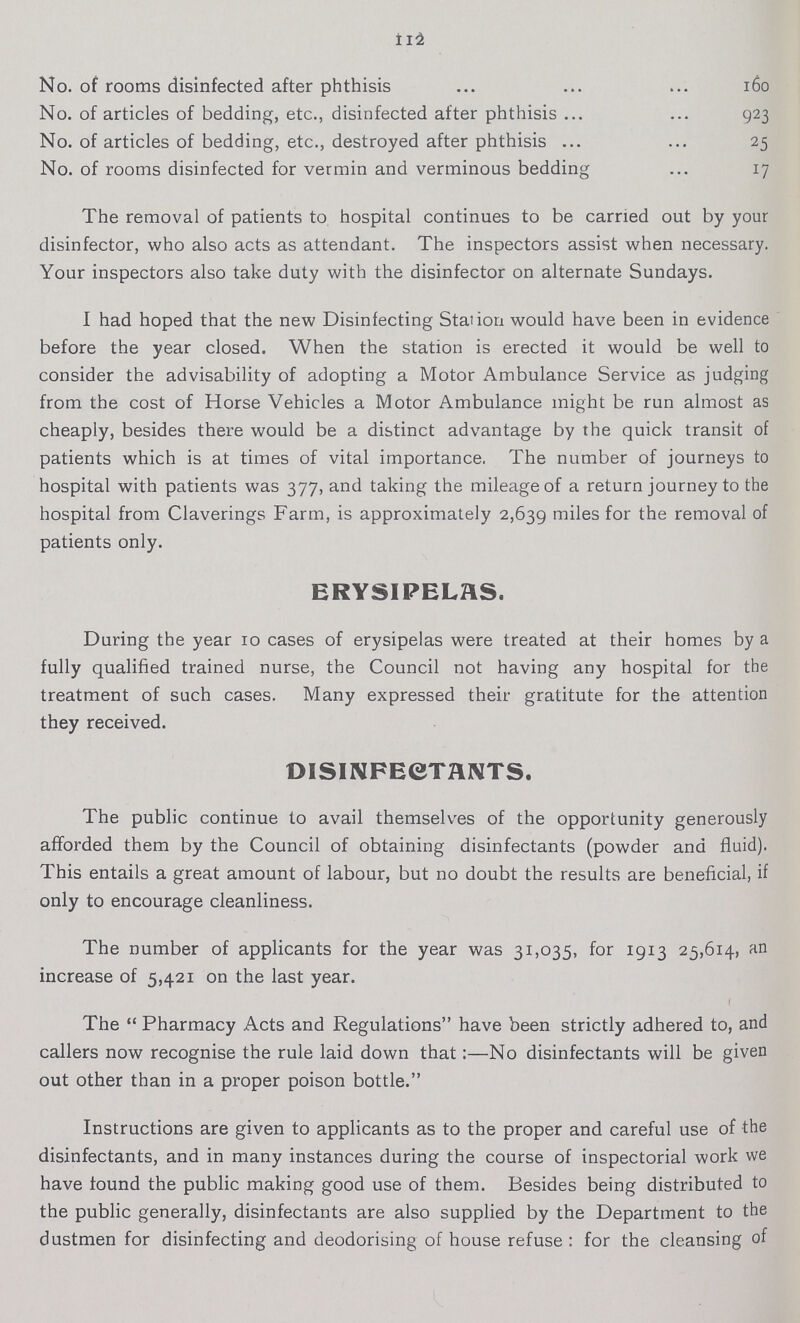 112 No. of rooms disinfected after phthisis 160 No. of articles of bedding, etc., disinfected after phthisis 923 No. of articles of bedding, etc., destroyed after phthisis25 No. of rooms disinfected for vermin and verminous bedding 17 The removal of patients to hospital continues to be carried out by your disinfector, who also acts as attendant. The inspectors assist when necessary. Your inspectors also take duty with the disinfector on alternate Sundays. I had hoped that the new Disinfecting Station would have been in evidence before the year closed. When the station is erected it would be well to consider the advisability of adopting a Motor Ambulance Service as judging from the cost of Horse Vehicles a Motor Ambulance might be run almost as cheaply, besides there would be a distinct advantage by the quick transit of patients which is at times of vital importance. The number of journeys to hospital with patients was 377, and taking the mileage of a return journey to the hospital from Claverings Farm, is approximately 2,639 miles for the removal of patients only. ERYSIPELAS. During the year 10 cases of erysipelas were treated at their homes by a fully qualified trained nurse, the Council not having any hospital for the treatment of such cases. Many expressed their gratitute for the attention they received. DISINFECTHNTS. The public continue to avail themselves of the opportunity generously afforded them by the Council of obtaining disinfectants (powder and fluid). This entails a great amount of labour, but no doubt the results are beneficial, if only to encourage cleanliness. The number of applicants for the year was 31,035, for 1913 25,614, an increase of 5,421 on the last year. The Pharmacy Acts and Regulations have been strictly adhered to, and callers now recognise the rule laid down that:—No disinfectants will be given out other than in a proper poison bottle. Instructions are given to applicants as to the proper and careful use of the disinfectants, and in many instances during the course of inspectorial work we have found the public making good use of them. Besides being distributed to the public generally, disinfectants are also supplied by the Department to the dustmen for disinfecting and deodorising of house refuse: for the cleansing of