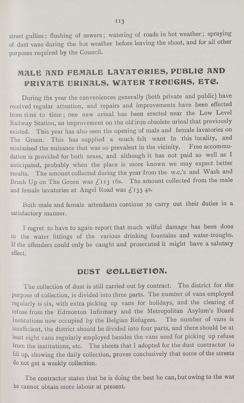 113 street gullies; flushing of sewers; watering of roads in hot weather; spraying of dust vans during the hot weather before leaving the shoot, and for all other purposes required by the Council. MALE AND FEMALE LAVATORIES, PUBLIC AND PRIVATE URINALS, WATER TROUGHS, ETC. During the year the conveniences generally (both private and public) have received regular attention, and repairs and improvements have been effected from time to time; one new urinal has been erected near the Low Level Railway Station, an improvement on the old iron obsolete urinal that previously existed. This year has also seen the opening of male and female lavatories on The Green. This has supplied a much felt want In this locality, and minimised the nuisance that was so prevalent in the vicinity. Free accommo dation is provided for both sexes, and although it has not paid so well as I anticipated, probably when the place is more known we may expect better results. The amount collected during the year from the w.c.'s and Wash and Brush Up on The Green was £113 16s. The amount collected from the male and female lavatories at Angel Road was £133 4s. Both male and female attendants continue to carry out their duties in a satisfactory manner. I regret to have to again report that much wilful damage has been done to the water fittings of the various drinking fountains and water-troughs. If the offenders could only be caught and prosecuted it might have a salutary effect, DUST COLLECTION. The collection of dust is still carried out by contract. The district for the purpose of collection, is divided into three parts. The number of vans employed regularly is six, with extra picking up vans for holidays, and the clearing of refuse from the Edmonton Infirmary and the Metropolitan Asylum's Board Institutions now occupied by the Belgian Refugees. The number of vans is insufficient, the district should be divided into four parts, and there should be at least eight vans regularly employed besides the vans used for picking up refuse from the institutions, etc. The sheets that I adopted for the dust contractor to fill up, showing the daily collection, proves conclusively that some of the streets do not get a weekly collection. The contractor states that he is doing the best he can, but owing to the war he cannot obtain more labour at present.