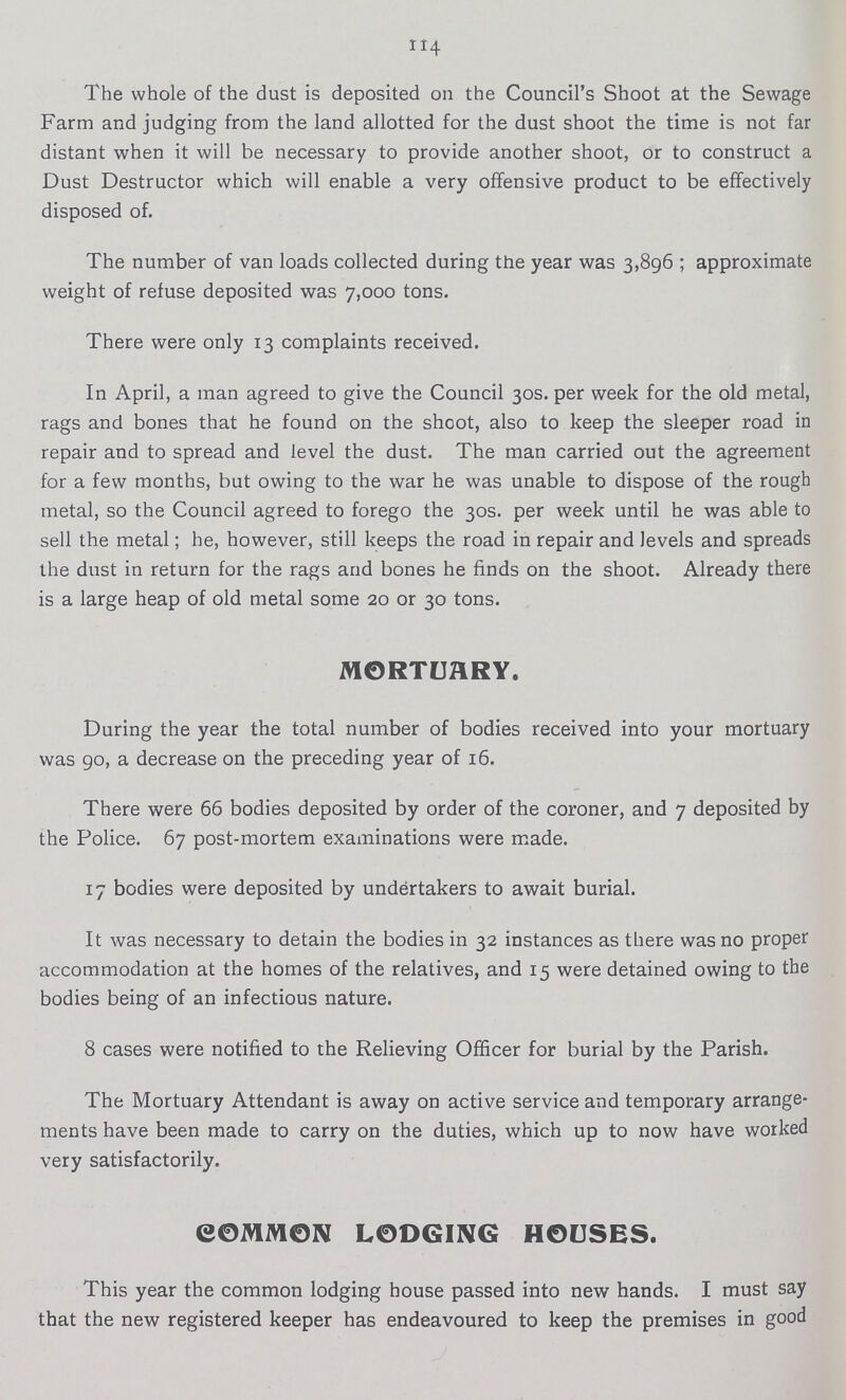 114 The whole of the dust is deposited on the Council's Shoot at the Sewage Farm and judging from the land allotted for the dust shoot the time is not far distant when it will be necessary to provide another shoot, or to construct a Dust Destructor which will enable a very offensive product to be effectively disposed of. The number of van loads collected during the year was 3,896; approximate weight of refuse deposited was 7,000 tons. There were only 13 complaints received. In April, a man agreed to give the Council 30s. per week for the old metal, rags and bones that he found on the shoot, also to keep the sleeper road in repair and to spread and level the dust. The man carried out the agreement for a few months, but owing to the war he was unable to dispose of the rough metal, so the Council agreed to forego the 30s. per week until he was able to sell the metal; he, however, still keeps the road in repair and levels and spreads the dust in return for the rags and bones he finds on the shoot. Already there is a large heap of old metal some 20 or 30 tons. MORTUARY. During the year the total number of bodies received into your mortuary was go, a decrease on the preceding year of 16. There were 66 bodies deposited by order of the coroner, and 7 deposited by the Police. 67 post-mortem examinations were made. 17 bodies were deposited by undertakers to await burial. It was necessary to detain the bodies in 32 instances as there was no proper accommodation at the homes of the relatives, and 15 were detained owing to the bodies being of an infectious nature. 8 cases were notified to the Relieving Officer for burial by the Parish. The Mortuary Attendant is away on active service and temporary arrange ments have been made to carry on the duties, which up to now have worked very satisfactorily. COMMON LODGING HOUSES. This year the common lodging house passed into new hands. I must say that the new registered keeper has endeavoured to keep the premises in good