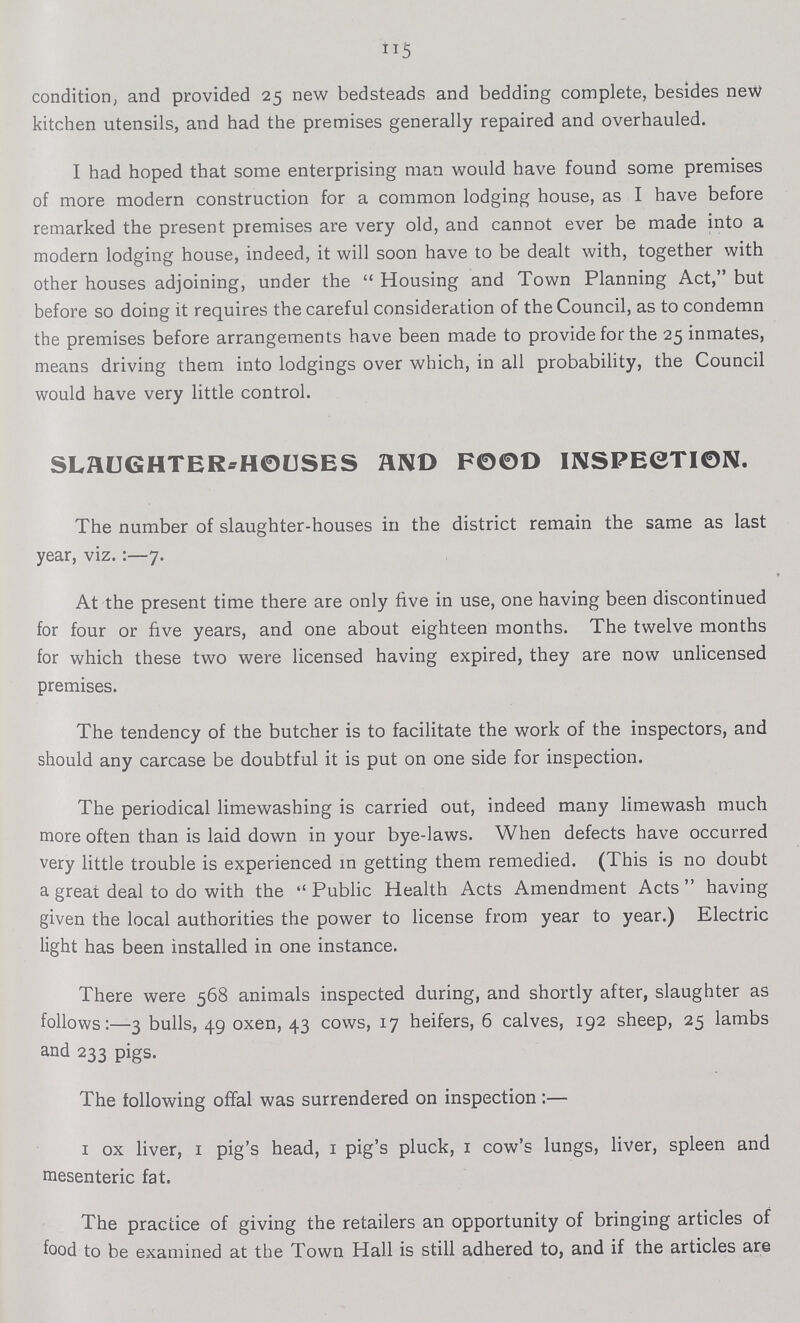 condition, and provided 25 new bedsteads and bedding complete, besides new kitchen utensils, and had the premises generally repaired and overhauled. I had hoped that some enterprising man would have found some premises of more modern construction for a common lodging house, as I have before remarked the present premises are very old, and cannot ever be made into a modern lodging house, indeed, it will soon have to be dealt with, together with other houses adjoining, under the  Housing and Town Planning Act, but before so doing it requires the careful consideration of the Council, as to condemn the premises before arrangements have been made to provide for the 25 inmates, means driving them into lodgings over which, in all probability, the Council would have very little control. SLAUGHTERHO-HOUSES AND FOOD INSPECTION. The number of slaughter-houses in the district remain the same as last year, viz:—7. At the present time there are only five in use, one having been discontinued for four or five years, and one about eighteen months. The twelve months for which these two were licensed having expired, they are now unlicensed premises. The tendency of the butcher is to facilitate the work of the inspectors, and should any carcase be doubtful it is put on one side for inspection. The periodical limewashing is carried out, indeed many limewash much more often than is laid down in your bye-laws. When defects have occurred very little trouble is experienced in getting them remedied. (This is no doubt a great deal to do with the Public Health Acts Amendment Acts having given the local authorities the power to license from year to year.) Electric light has been installed in one instance. There were 568 animals inspected during, and shortly after, slaughter as follows:—3 bulls, 49 oxen, 43 cows, 17 heifers, 6 calves, 192 sheep, 25 lambs and 233 pigs. The following offal was surrendered on inspection:— I ox liver, I pig's head, I pig's pluck, I cow's lungs, liver, spleen and mesenteric fat. The practice of giving the retailers an opportunity of bringing articles of food to be examined at the Town Hall is still adhered to, and if the articles are
