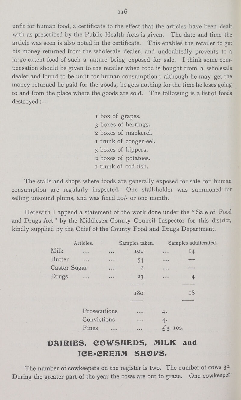 116 unfit for human food, a certificate to the effect that the articles have been dealt with as prescribed by the Public Health Acts is given. The date and time the article was seen is also noted in the certificate. This enables the retailer to get his money returned from the wholesale dealer, and undoubtedly prevents to a large extent food of such a nature being exposed for sale. I think some com pensation should be given to the retailer when food is bought from a wholesale dealer and found to be unfit for human consumption ; although he may get the money returned he paid for the goods, he gets nothing for the time he loses going to and from the place where the goods are sold. The following is a list of foods destroyed:— 1 box of grapes. 3 boxes of herrings. 2 boxes of mackerel. 1 trunk of conger-eel. 3 boxes of kippers. 2 boxes of potatoes. I trunk of cod fish. The stalls and shops where foods are generally exposed for sale for human consumption are regularly inspected. One stall-holder was summoned for selling unsound plums, and was fined 40/- or one month. Herewith I append a statement of the work done under the Sale of Food and Drugs Act by the Middlesex Connty Council Inspector for this district, kindly supplied by the Chief of the County Food and Drugs Department. Articles. Samples taken. Samples adulterated. Milk 101 14 Butter 54 Castor Sugar2 Drugs 23 180 18 Prosecutions 4. Convictions 4. Fines£3 10s. DAIRIES, COWSHEDS, MILK and ICE-CREAM SH0PS. The number of cowkeepers on the register is two. The number of cows 32. During the greater part of the year the cows are out to graze. One cowkeeper