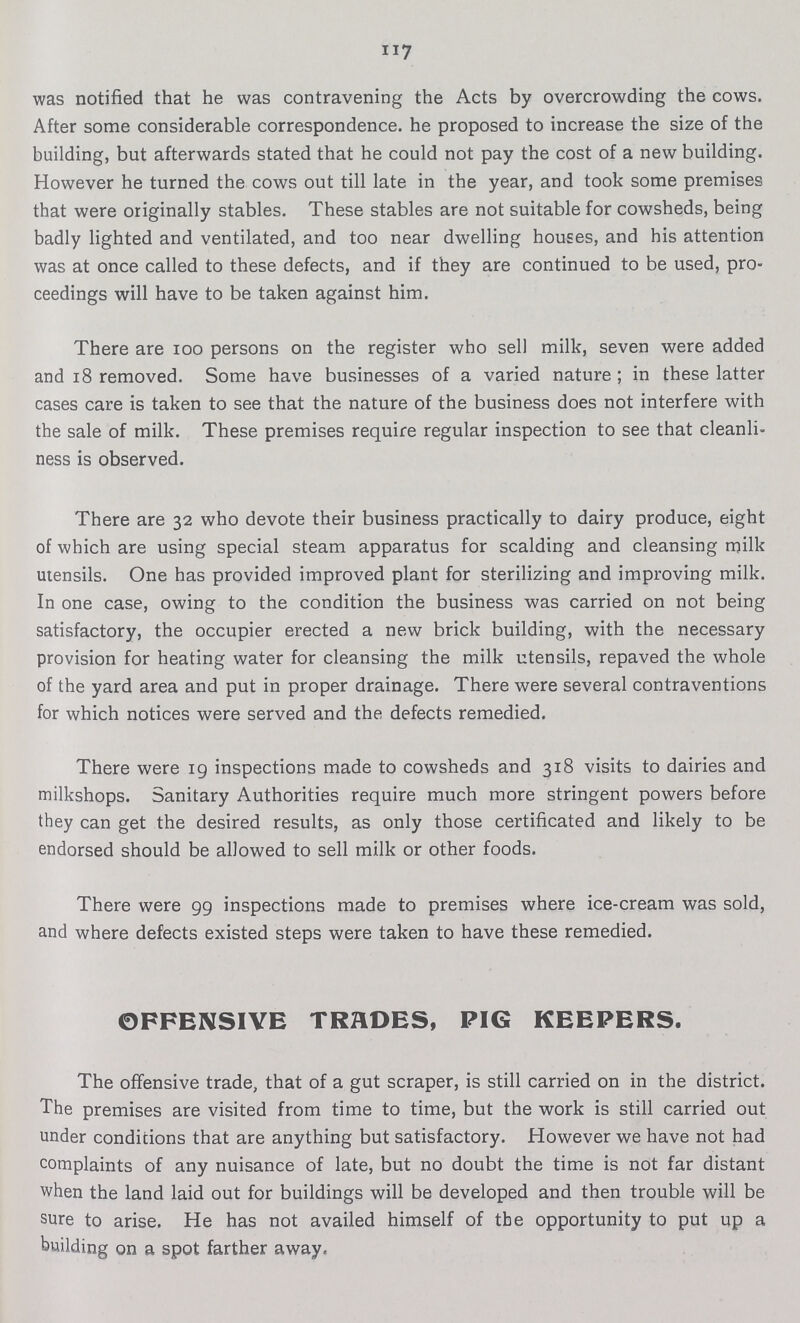 117 was notified that he was contravening the Acts by overcrowding the cows. After some considerable correspondence, he proposed to increase the size of the building, but afterwards stated that he could not pay the cost of a new building. However he turned the cows out till late in the year, and took some premises that were originally stables. These stables are not suitable for cowsheds, being badly lighted and ventilated, and too near dwelling houses, and his attention was at once called to these defects, and if they are continued to be used, pro ceedings will have to be taken against him. There are 100 persons on the register who sell milk, seven were added and 18 removed. Some have businesses of a varied nature ; in these latter cases care is taken to see that the nature of the business does not interfere with the sale of milk. These premises require regular inspection to see that cleanli ness is observed. There are 32 who devote their business practically to dairy produce, eight of which are using special steam apparatus for scalding and cleansing milk utensils. One has provided improved plant for sterilizing and improving milk. In one case, owing to the condition the business was carried on not being satisfactory, the occupier erected a new brick building, with the necessary provision for heating water for cleansing the milk utensils, repaved the whole of the yard area and put in proper drainage. There were several contraventions for which notices were served and the defects remedied. There were 19 inspections made to cowsheds and 318 visits to dairies and milkshops. Sanitary Authorities require much more stringent powers before they can get the desired results, as only those certificated and likely to be endorsed should be allowed to sell milk or other foods. There were 99 inspections made to premises where ice-cream was sold, and where defects existed steps were taken to have these remedied. OFFENSIVE TRADES, PIG KEEPERS. The offensive trade, that of a gut scraper, is still carried on in the district. The premises are visited from time to time, but the work is still carried out under conditions that are anything but satisfactory. However we have not had complaints of any nuisance of late, but no doubt the time is not far distant when the land laid out for buildings will be developed and then trouble will be sure to arise. He has not availed himself of the opportunity to put up a building on a spot farther away.