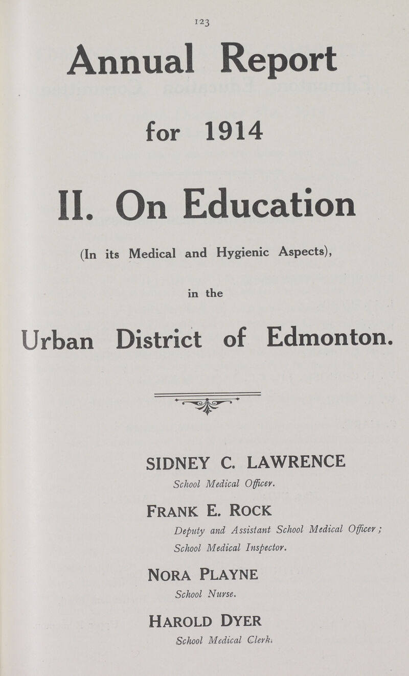 123 Annual Report for 1914 II. On Education (In its Medical and Hygienic Aspects), in the Urban District of Edmonton. SIDNEY C. LAWRENCE School Medical Officer. Frank E. Rock Deputy and Assistant School Medical Officer; School Medical Inspector. Nora Playne School Nurse. Harold Dyer School Medical Clerki