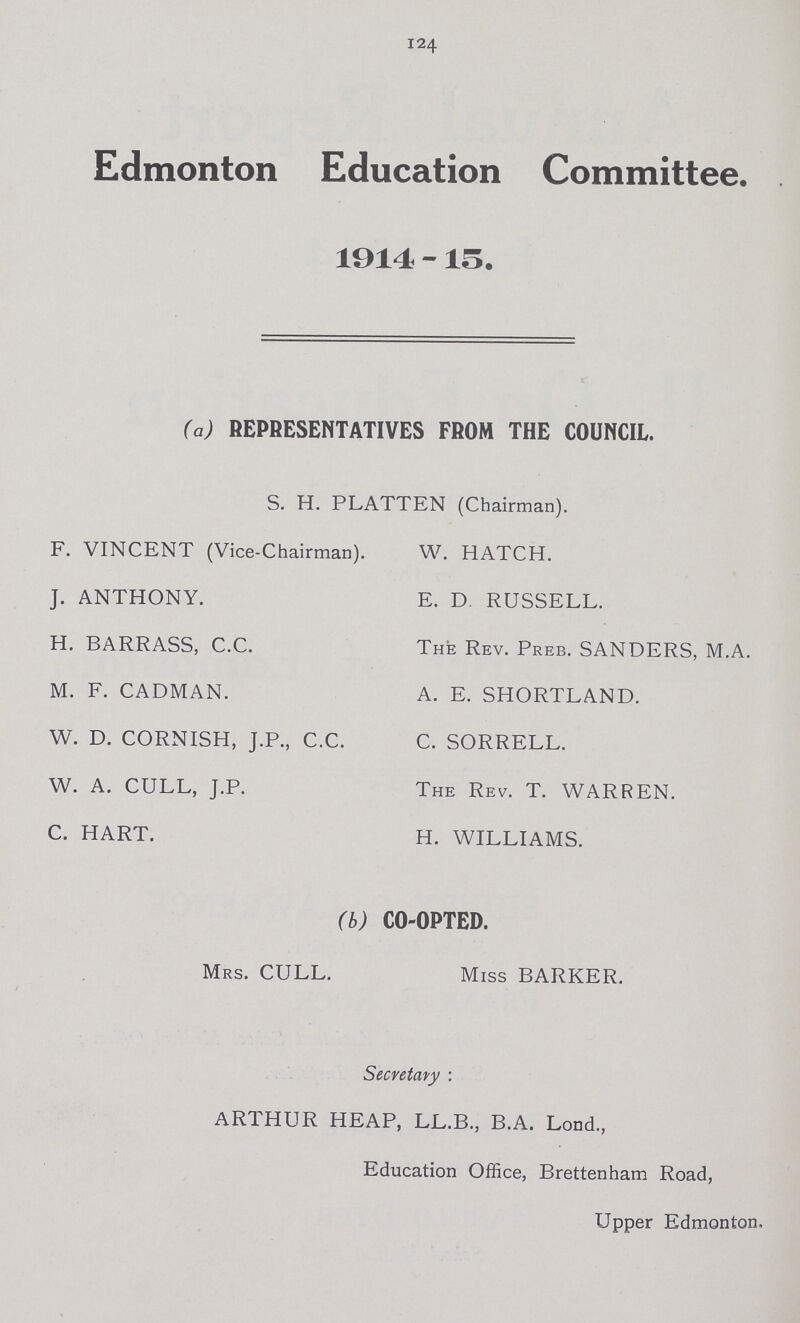 124 Edmonton Education Committee. 1914 -15. (a) REPRESENTATIVES FROM THE COUNCIL. S. H. PLATTEN (Chairman). F. VINCENT (Vice-Chairman). W. HATCH. J. ANTHONY. E. D. RUSSELL. H. BARRASS, C.C. The Rev. Preb. SANDERS, M.A. M. F. CADMAN. A. E. SHORTLAND. W. D. CORNISH, J.P., C.C. C. SORRELL. W. A. CULL, J.P. The Rev. T. WARREN. C. HART. H. WILLIAMS. (b) CO-OPTED. Mrs. CULL. Miss BARKER. Secretary : ARTHUR HEAP, LL.B., B.A. Lond., Education Office, Brettenham Road, Upper Edmonton,