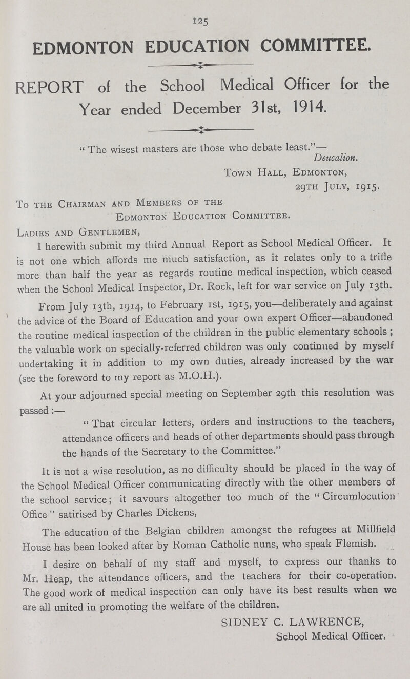 125 EDMONTON EDUCATION COMMITTEE. REPORT of the School Medical Officer for the Year ended December 31st, 1914. - The wisest masters are those who debate least.— Deucalion. Town Hall, Edmonton, 29TH July, 1915. To the Chairman and Members of the Edmonton Education Committee. Ladies and Gentlemen, I herewith submit my third Annual Report as School Medical Officer. It is not one which affords me much satisfaction, as it relates only to a trifle more than half the year as regards routine medical inspection, which ceased when the School Medical Inspector, Dr. Rock, left for war service on July 13th. From July 13th, 1914, to February 1st, 1915, you—deliberately and against the advice of the Board of Education and your own expert Officer—abandoned the routine medical inspection of the children in the public elementary schools; the valuable work on specially-referred children was only continued by myself undertaking it in addition to my own duties, already increased by the war (see the foreword to my report as M.O.H.). At your adjourned special meeting on September 29th this resolution was passed:—  That circular letters, orders and instructions to the teachers, attendance officers and heads of other departments should pass through the hands of the Secretary to the Committee. It is not a wise resolution, as no difficulty should be placed in the way of the School Medical Officer communicating directly with the other members of the school service; it savours altogether too much of the  Circumlocution' Office  satirised by Charles Dickens, The education of the Belgian children amongst the refugees at Millfield House has been looked after by Roman Catholic nuns, who speak Flemish. I desire on behalf of my staff and myself, to express our thanks to Mr. Heap, the attendance officers, and the teachers for their co-operation. The good work of medical inspection can only have its best results when we are all united in promoting the welfare of the children. SIDNEY C. LAWRENCE, School Medical Officer.