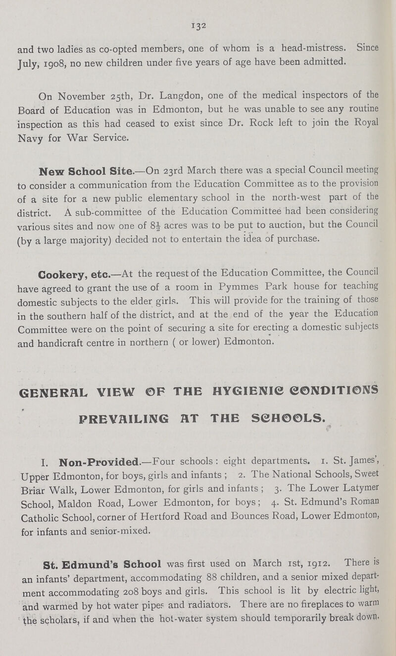 132 and two ladies as co-opted members, one of whom is a head-mistress. Since July, 1908, no new children under five years of age have been admitted. On November 25th, Dr. Langdon, one of the medical inspectors of the Board of Education was in Edmonton, but he was unable to see any routine inspection as this had ceased to exist since Dr. Rock left to join the Royal Navy for War Service. New School Site.—On 23rd March there was a special Council meeting to consider a communication from the Education Committee as to the provision of a site for a new public elementary school in the north-west part of the district. A sub-committee of the Education Committee had been considering various sites and now one of 8| acres was to be put to auction, but the Council (by a large majority) decided not to entertain the idea of purchase. Cookery, etc.—At the request of the Education Committee, the Council have agreed to grant the use of a room in Pymmes Park house for teaching domestic subjects to the elder girls. This will provide for the training of those in the southern half of the district, and at the end of the year the Education Committee were on the point of securing a site for erecting a domestic subjects and handicraft centre in northern ( or lower) Edmonton. GENERAL VIEW OF THE HYGIENIC CONDITIONS PREVAILING HT THE SCHOOLS. I. Non-Provided.—Four schools: eight departments. 1. St. James', Upper Edmonton, for boys, girls and infants ; 2. The National Schools, Sweet Briar Walk, Lower Edmonton, for girls and infants ; 3. The Lower Latymer School, Maldon Road, Lower Edmonton, for boys; 4. St. Edmund's Roman Catholic School, corner of Hertford Road and Bounces Road, Lower Edmonton, for infants and senior-mixed. St. Edmund's School was first used on March 1st, 1912. There is an infants' department, accommodating 88 children, and a senior mixed depart ment accommodating 208 boys and girls. This school is lit by electric light, and warmed by hot water pipeS and radiators. There are no fireplaces to warm the scholars, if and when the hot-water system should temporarily break down.