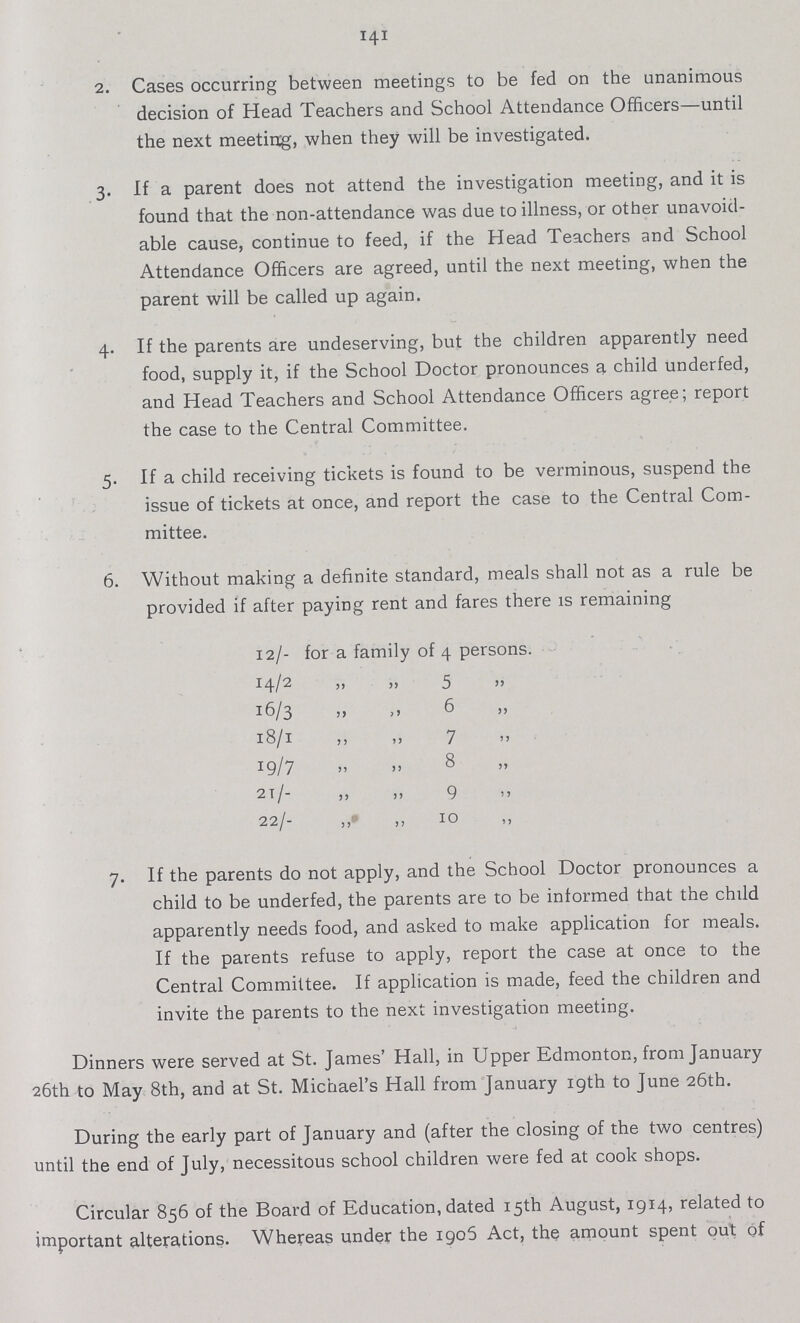 141 2. Cases occurring between meetings to be fed on the unanimous decision of Head Teachers and School Attendance Officers—until the next meeting, when they will be investigated. 3. If a parent does not attend the investigation meeting, and it is found that the non-attendance was due to illness, or other unavoid able cause, continue to feed, if the Head Teachers and School Attendance Officers are agreed, until the next meeting, when the parent will be called up again. 4. If the parents are undeserving, but the children apparently need food, supply it, if the School Doctor pronounces a child underfed, and Head Teachers and School Attendance Officers agree; report the case to the Central Committee. 5. If a child receiving tickets is found to be verminous, suspend the issue of tickets at once, and report the case to the Central Com mittee. 6. Without making a definite standard, meals shall not as a rule be provided if after paying rent and fares there is remaining 12/- for a family of 4 persons. 14/2 „ „ 5 „ 16/3 „ „ 6 „ 18/1 ,, „ 7 „ 19/7 „ „ 8 „ 21/- „ „ 9 „ 22/- „ „ 10 7. If the parents do not apply, and the School Doctor pronounces a child to be underfed, the parents are to be informed that the child apparently needs food, and asked to make application for meals. If the parents refuse to apply, report the case at once to the Central Committee. If application is made, feed the children and invite the parents to the next investigation meeting. Dinners were served at St. James' Hall, in Upper Edmonton, from January 26th to May 8th, and at St. Michael's Hall from January 19th to June 26th. During the early part of January and (after the closing of the two centres) until the end of July, necessitous school children were fed at cook shops. Circular 856 of the Board of Education, dated 15th August, 1914, related to important alterations. Whereas under the 1906 Act, the amount spent out of