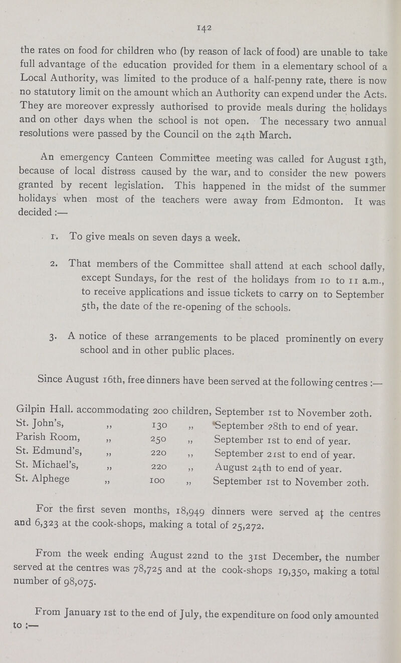 142 the rates on food for children who (by reason of lack of food) are unable to take full advantage of the education provided for them in a elementary school of a Local Authority, was limited to the produce of a half-penny rate, there is now no statutory limit on the amount which an Authority can expend under the Acts. They are moreover expressly authorised to provide meals during the holidays and on other days when the school is not open. The necessary two annual resolutions were passed by the Council on the 24th March. An emergency Canteen Committee meeting was called for August 13th, because of local distress caused by the war, and to consider the new powers granted by recent legislation. This happened in the midst of the summer holidays when most of the teachers were away from Edmonton. It was decided:— 1. To give meals on seven days a week. 2. That members of the Committee shall attend at each school daily, except Sundays, for the rest of the holidays from 10 to 11 a.m., to receive applications and issue tickets to carry on to September 5th, the date of the re-opening of the schools. 3. A notice of these arrangements to be placed prominently on every school and in other public places. Since August 16th, free dinners have been served at the following centres:— Gilpin Hall, accommodating 200 children, September 1st to November 20th. St. John's, ,, 130 „ September 28th to end of year. Parish Room, ,, 250 „ September 1st to end of year. St. Edmund's, ,, 220 ,, September 21st to end of year. St. Michael's, ,, 220 ,, August 24th to end of year. St. Alphege „ 100 „ September 1st to November 20th. For the first seven months, 18,949 dinners were served at the centres and 6,323 at the cook-shops, making a total of 25,272. From the week ending August 22nd to the 31st December, the number served at the centres was 78,725 and at the cook-shops 19,350, making a total number of 98,075. From January 1st to the end of July, the expenditure on food only amounted to:—