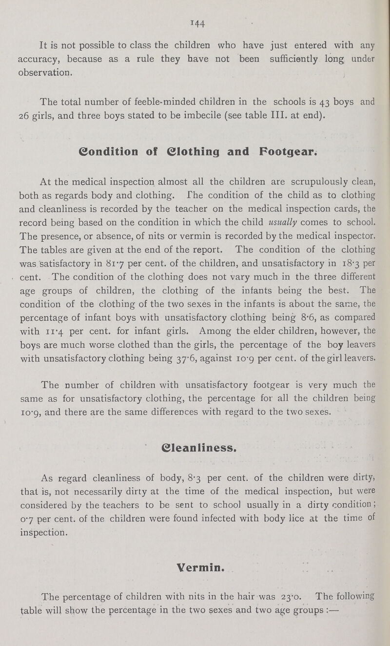 144 It is not possible to class the children who have just entered with any accuracy, because as a rule they have not been sufficiently long under observation. The total number of feeble-minded children in the schools is 43 boys and 26 girls, and three boys stated to be imbecile (see table III. at end). Condition of Clothing and Footgear. At the medical inspection almost all the children are scrupulously clean, both as regards body and clothing. The condition of the child as to clothing and cleanliness is recorded by the teacher on the medical inspection cards, the record being based on the condition in which the child usually comes to school. The presence, or absence, of nits or vermin is recorded by the medical inspector. The tables are given at the end of the report. The condition of the clothing was satisfactory in 81.7 per cent. of the children, and unsatisfactory in 18.3 per cent. The condition of the clothing does not vary much in the three different age groups of children, the clothing of the infants being the best. The condition of the clothing of the two sexes in the infants is about the same, the percentage of infant boys with unsatisfactory clothing being 8.6,0 as compared with 11.4 per cent. for infant girls. Among the elder children, however, the boys are much worse clothed than the girls, the percentage of the boy leavers with unsatisfactory clothing being 37.6, against 109 per cent. of the girl leavers. The number of children with unsatisfactory footgear is very much the same as for unsatisfactory clothing, the percentage for all the children being 10.9, and there are the same differences with regard to the two sexes. Cleanliness. As regard cleanliness of body, 8.3 per cent. of the children were dirty, that is, not necessarily dirty at the time of the medical inspection, but were considered by the teachers to be sent to school usually in a dirty condition; 0.7 per cent. of the children were found infected with body lice at the time of inspection. Vermin. The percentage of children with nits in the hair was 23.0. The following table will show the percentage in the two sexes and two age groups:—