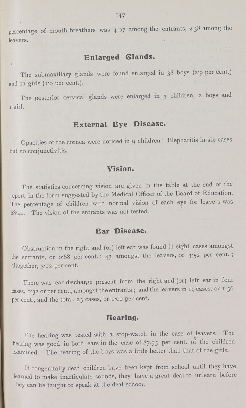 147 percentage of mouth-breathers was 4.07 among the entrants, 2.38 among the leavers. Enlarged Glands. The submaxillary glands were found enlarged in 38 boys (2.9 per cent.) and 11 girls (1.0 per cent.). The posterior cervical glands were enlarged in 3 children, 2 boys and 1 girl. External Eye Disease. Opacities of the cornea were noticed in 9 children; Blepharitis in six cases but no conjunctivitis. Vision. The statistics concerning vision are given in the table at the end of the report in the form suggested by the Medical Officer of the Board of Education. The percentage of children with normal vision of each eye for leavers was 68.44. The vision of the entrants was not tested. Ear Disease. Obstruction in the right and (or) left ear was found in eight cases amongst the entrants, or 0.68 per cent.; 43 amongst the leavers, or 3.52 per cent.; altogether, 3.12 per cent. There was ear discharge present from the right and (or) left ear in four cases, 0.32 or per cent., amongst the entrants; and the leavers in 19 cases, or 1.56 per cent., and the total, 23 cases, or 1.00 per cent. Hearing. The hearing was tested with a stop-watch in the case of leavers. The hearing was good in both ears in the case of 87.95 Per cent. of the children examined. The hearing of the boys was a little better than that of the girls. If congenitally deaf children have been kept from school until they have learned to make inarticulate sounds, they have a great deal to unlearn before hey can be taught to speak at the deaf school.