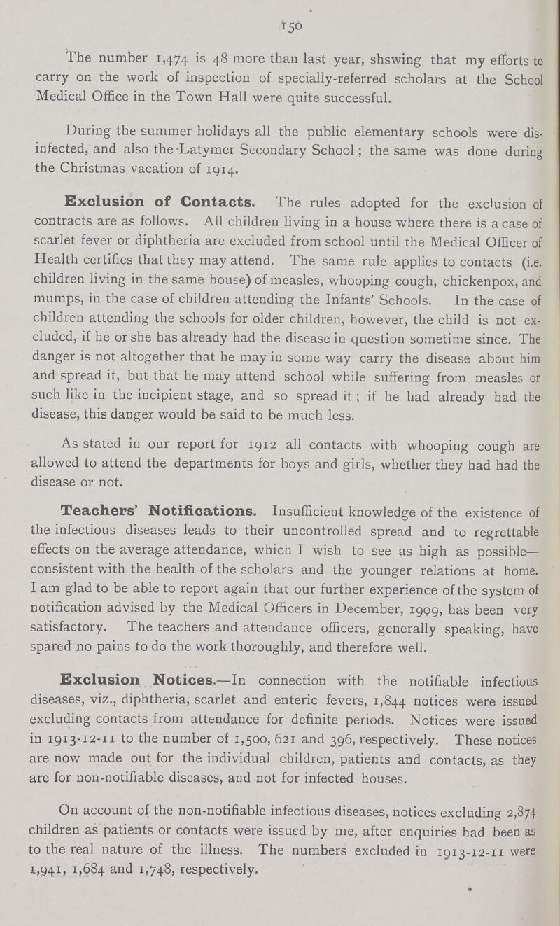 150 The number 1,474 is 48 more than last year, shswing that my efforts to carry on the work of inspection of specially-referred scholars at the School Medical Office in the Town Hall were quite successful. During the summer holidays all the public elementary schools were dis infected, and also the Latymer Secondary School; the same was done during the Christmas vacation of 1914. Exclusion of Contacts. The rules adopted for the exclusion of contracts are as follows. All children living in a house where there is a case of scarlet fever or diphtheria are excluded from school until the Medical Officer of Health certifies that they may attend. The same rule applies to contacts (i.e. children living in the same house) of measles, whooping cough, chickenpox, and mumps, in the case of children attending the Infants' Schools. In the case of children attending the schools for older children, however, the child is not ex cluded, if he or she has already had the disease in question sometime since. The danger is not altogether that he may in some way carry the disease about him and spread it, but that he may attend school while suffering from measles or such like in the incipient stage, and so spread it ; if he had already had the disease, this danger would be said to be much less. As stated in our report for 1912 all contacts with whooping cough are allowed to attend the departments for boys and girls, whether they had had the disease or not. Teachers' Notifications. Insufficient knowledge of the existence of the infectious diseases leads to their uncontrolled spread and to regrettable effects on the average attendance, which I wish to see as high as possible consistent with the health of the scholars and the younger relations at home. I am glad to be able to report again that our further experience of the system of notification advised by the Medical Officers in December, 1999, has been very satisfactory. The teachers and attendance officers, generally speaking, have spared no pains to do the work thoroughly, and therefore well. Exclusion Notices.—In connection with the notifiable infectious diseases, viz., diphtheria, scarlet and enteric fevers, 1,844 notices were issued excluding contacts from attendance for definite periods. Notices were issued in 1913-12-11 to the number of 1,500, 621 and 396, respectively. These notices are now made out for the individual children, patients and contacts, as they are for non-notifiable diseases, and not for infected houses. On account of the non-notifiable infectious diseases, notices excluding 2,874 children as patients or contacts were issued by me, after enquiries had been as to the real nature of the illness. The numbers excluded in 1913-12-11 were 1,941, 1,684 and 1,748, respectively.