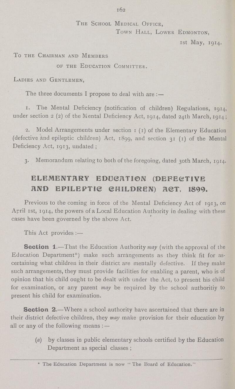 162 The School Medical Office, Town Hall, Lower Edmonton, 1st May, 1914. To the Chairman and Members of the Education Committee. Ladies and Gentlemen, The three documents I propose to deal with are: — 1. The Mental Deficiency (notification of children) Regulations, 1914, under section 2 (2) of the Mental Deficiency Act, 1914, dated 24th March, 1914; 2. Model Arrangements under section 1 (1) of the Elementary Education (defective and epileptic children) Act, 1899, and section 31 (1) of the Mental Deficiency Act, 1913, undated; 3. Memorandum relating to both of the foregoing, dated 30th March, 1914. ELEMENTARY EDUCATION (DEFECTIVE AND EPILEPTIC CHILDREN) ACT, 1899. Previous to the coming in force of the Mental Deficiency Act of 1913, on April 1st, 1914, the powers of a Local Education Authority in dealing with these cases have been governed by the above Act. This Act provides :— Section 1.—That the Education Authority may (with the approval of the Education Department*) make such arrangements as they think fit for as certaining what children in their district are mentally defective. If they make such arrangements, they must provide facilities for enabling a parent, who is of opinion that his child ought to be dealt with under the Act, to present his child for examination, or any parent may be required by the school authoritiy to present his child for examination. Section 2.—Where a school authority have ascertained that there are in their district defective children, they may make provision for their education by all or any of the following means :— (a) by classes in public elementary schools certified by the Education Department as special classes; * The Education Department is now The Board of Education.