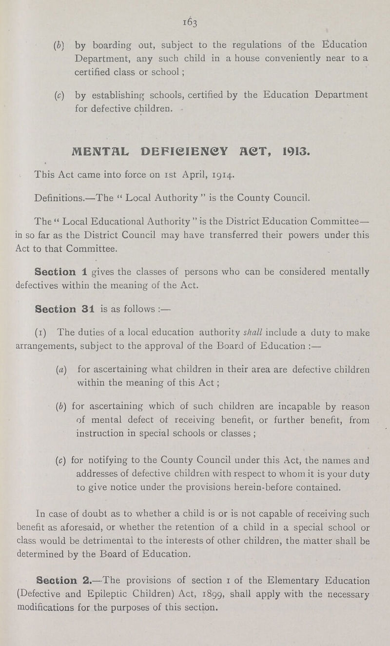 163 (b) by boarding out, subject to the regulations of the Education Department, any such child in a house conveniently near to a certified class or school; (c) by establishing schools, certified by the Education Department for defective children. MENTAL DEFICIENCY ACT, 1913. This Act came into force on 1st April, 1914. Definitions.—The Local Authority  is the County Council. The Local Educational Authority is the District Education Committee— in so far as the District Council may have transferred their powers under this Act to that Committee. Section 1 gives the classes of persons who can be considered mentally defectives within the meaning of the Act. Section 31 is as follows:— (i) The duties of a local education authority shall include a duty to make arrangements, subject to the approval of the Board of Education:— (a) for ascertaining what children in their area are defective children within the meaning of this Act; (b) for ascertaining which of such children are incapable by reason of mental defect of receiving benefit, or further benefit, from instruction in special schools or classes; (c) for notifying to the County Council under this Act, the names and addresses of defective children with respect to whom it is your duty to give notice under the provisions herein-before contained. In case of doubt as to whether a child is or is not capable of receiving such benefit as aforesaid, or whether the retention of a child in a special school or class would be detrimental to the interests of other children, the matter shall be determined by the Board of Education. Section 2.—The provisions of section 1 of the Elementary Education (Defective and Epileptic Children) Act, 1899, shall apply with the necessary modifications for the purposes of this section.