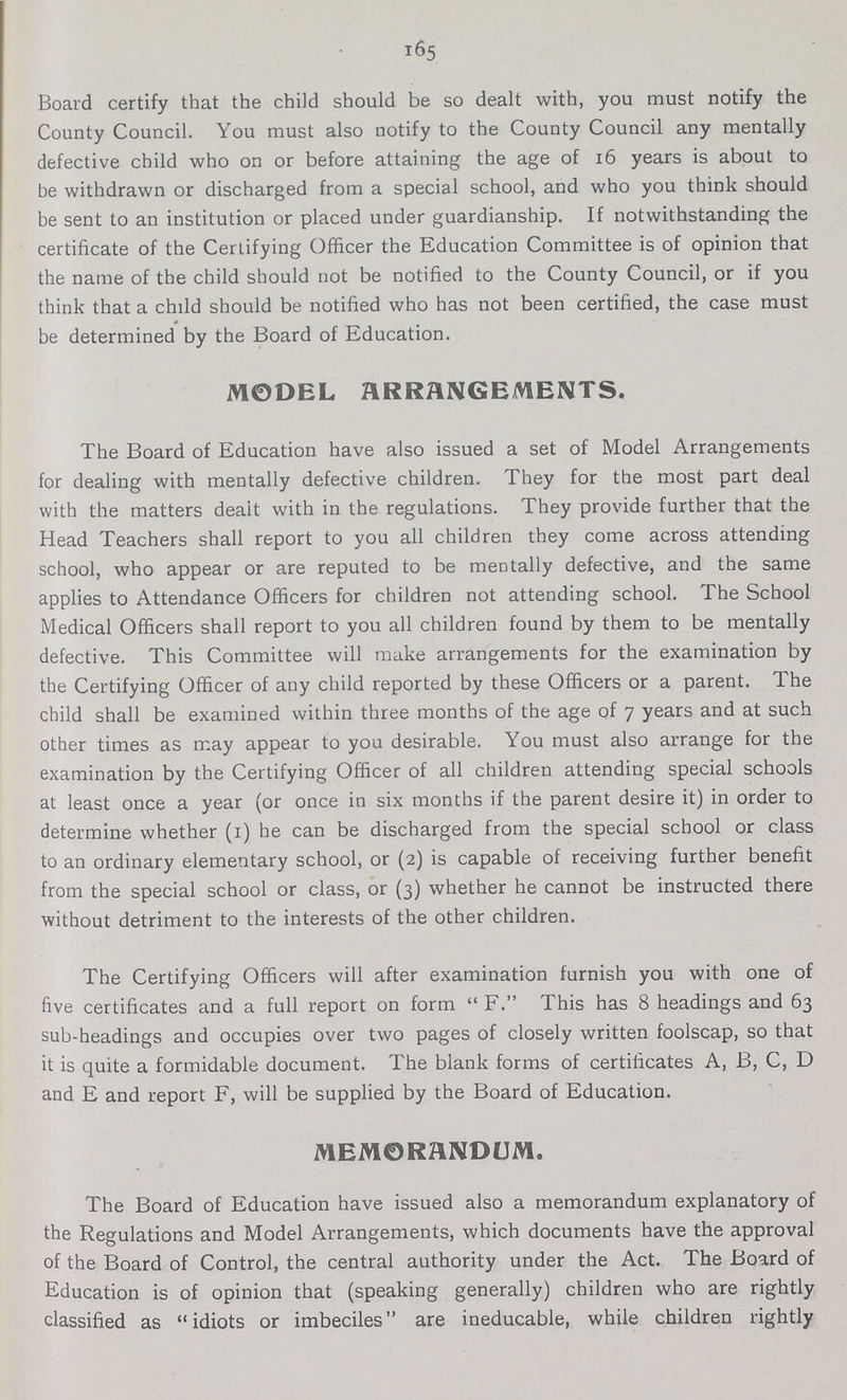 165 Board certify that the child should be so dealt with, you must notify the County Council. You must also notify to the County Council any mentally defective child who on or before attaining the age of 16 years is about to be withdrawn or discharged from a special school, and who you think should be sent to an institution or placed under guardianship. If notwithstanding the certificate of the Certifying Officer the Education Committee is of opinion that the name of the child should not be notified to the County Council, or if you think that a child should be notified who has not been certified, the case must be determined by the Board of Education. MODEL ARRANGEMENTS. The Board of Education have also issued a set of Model Arrangements for dealing with mentally defective children. They for the most part deal with the matters dealt with in the regulations. They provide further that the Head Teachers shall report to you all children they come across attending school, who appear or are reputed to be mentally defective, and the same applies to Attendance Officers for children not attending school. The School Medical Officers shall report to you all children found by them to be mentally defective. This Committee will make arrangements for the examination by the Certifying Officer of any child reported by these Officers or a parent. The child shall be examined within three months of the age of 7 years and at such other times as may appear to you desirable. You must also arrange for the examination by the Certifying Officer of all children attending special schools at least once a year (or once in six months if the parent desire it) in order to determine whether (1) he can be discharged from the special school or class to an ordinary elementary school, or (2) is capable of receiving further benefit from the special school or class, or (3) whether he cannot be instructed there without detriment to the interests of the other children. The Certifying Officers will after examination furnish you with one of five certificates and a full report on form F. This has 8 headings and 63 sub-headings and occupies over two pages of closely written foolscap, so that it is quite a formidable document. The blank forms of certificates A, B, C, D and E and report F, will be supplied by the Board of Education. MEMORANDUM. The Board of Education have issued also a memorandum explanatory of the Regulations and Model Arrangements, which documents have the approval of the Board of Control, the central authority under the Act. The Board of Education is of opinion that (speaking generally) children who are rightly classified as idiots or imbeciles are ineducable, while children rightly