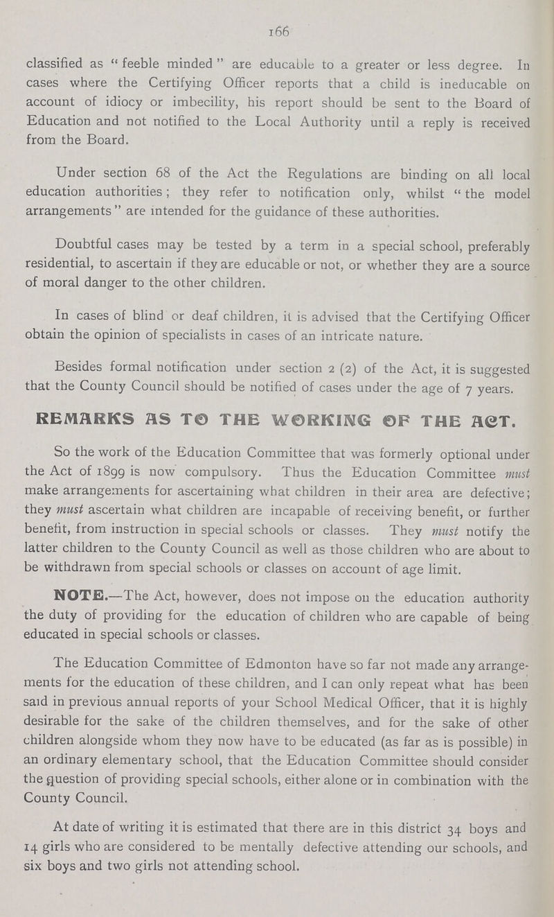 166 classified as feeble minded are educable to a greater or less degree. In cases where the Certifying Officer reports that a child is ineducable on account of idiocy or imbecility, his report should be sent to the Board of Education and not notified to the Local Authority until a reply is received from the Board. Under section 68 of the Act the Regulations are binding on all local education authorities; they refer to notification only, whilst the model arrangements are intended for the guidance of these authorities. Doubtful cases may be tested by a term in a special school, preferably residential, to ascertain if they are educable or not, or whether they are a source of moral danger to the other children. In cases of blind or deaf children, it is advised that the Certifying Officer obtain the opinion of specialists in cases of an intricate nature. Besides formal notification under section 2 (2) of the Act, it is suggested that the County Council should be notified of cases under the age of 7 years. REMARKS AS TO THE WORKING OF THE ACT. So the work of the Education Committee that was formerly optional under the Act of 1899 is now compulsory. Thus the Education Committee must make arrangements for ascertaining what children in their area are defective; they must ascertain what children are incapable of receiving benefit, or further benefit, from instruction in special schools or classes. They must notify the latter children to the County Council as well as those children who are about to be withdrawn from special schools or classes on account of age limit. NOTE.—The Act, however, does not impose 011 the education authority the duty of providing for the education of children who are capable of being educated in special schools or classes. The Education Committee of Edmonton have so far not made any arrange ments for the education of these children, and I can only repeat what has been said in previous annual reports of your School Medical Officer, that it is highly desirable for the sake of the children themselves, and for the sake of other children alongside whom they now have to be educated (as far as is possible) in an ordinary elementary school, that the Education Committee should consider the Question of providing special schools, either alone or in combination with the County Council. At date of writing it is estimated that there are in this district 34 boys and 14 girls who are considered to be mentally defective attending our schools, and six boys and two girls not attending school.