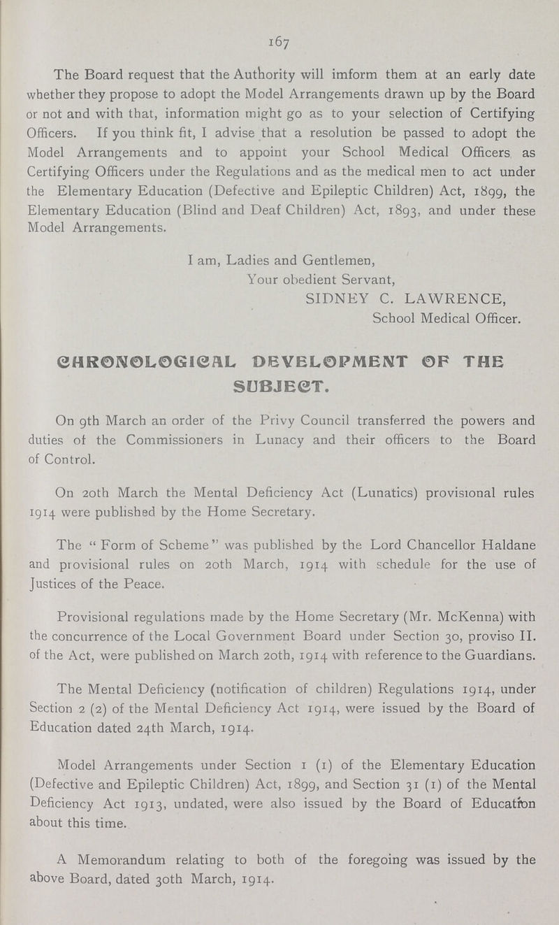 167 The Board request that the Authority will inform them at an early date whether they propose to adopt the Model Arrangements drawn up by the Board or not and with that, information might go as to your selection of Certifying Officers. If you think fit, I advise that a resolution be passed to adopt the Model Arrangements and to appoint your School Medical Officers as Certifying Officers under the Regulations and as the medical men to act under the Elementary Education (Defective and Epileptic Children) Act, 1899, the Elementary Education (Blind and Deaf Children) Act, 1893, and under these Model Arrangements. I am, Ladies and Gentlemen, Your obedient Servant, SIDNEY C. LAWRENCE, School Medical Officer. CHRONOLOGICAL DEVELOPMENT 0F THE SUBJECT. On 9th March an order of the Privy Council transferred the powers and duties of the Commissioners in Lunacy and their officers to the Board of Control. On 20th March the Mental Deficiency Act (Lunatics) provisional rules 1914 were published by the Home Secretary. The Form of Scheme was published by the Lord Chancellor Haldane and provisional rules on 20th March, 1914 with schedule for the use of Justices of the Peace. Provisional regulations made by the Home Secretary (Mr. McKenna) with the concurrence of the Local Government Board under Section 30, proviso II. of the Act, were published on March 20th, 1914 with reference to the Guardians. The Mental Deficiency (notification of children) Regulations 1914, under Section 2 (2) of the Mental Deficiency Act 1914, were issued by the Board of Education dated 24th March, 1914. Model Arrangements under Section 1 (1) of the Elementary Education (Defective and Epileptic Children) Act, 1899, and Section 31 (1) of the Mental Deficiency Act 1913, undated, were also issued by the Board of Education about this time. A Memorandum relating to both of the foregoing was issued by the above Board, dated 30th March, 1914.