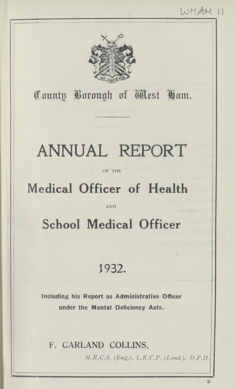 WHAM 11 County Borough of West Ham. ANNUAL REPORT OF THE Medical Officer of Health AND School Medical Officer 1932. Including his Report as Administrative Officer under the Mental Deficiency Acts. F. GARLAND COLLINS, M.R.C.S. (Eng.), L.R.C.P. (Lond.), D.P.H.