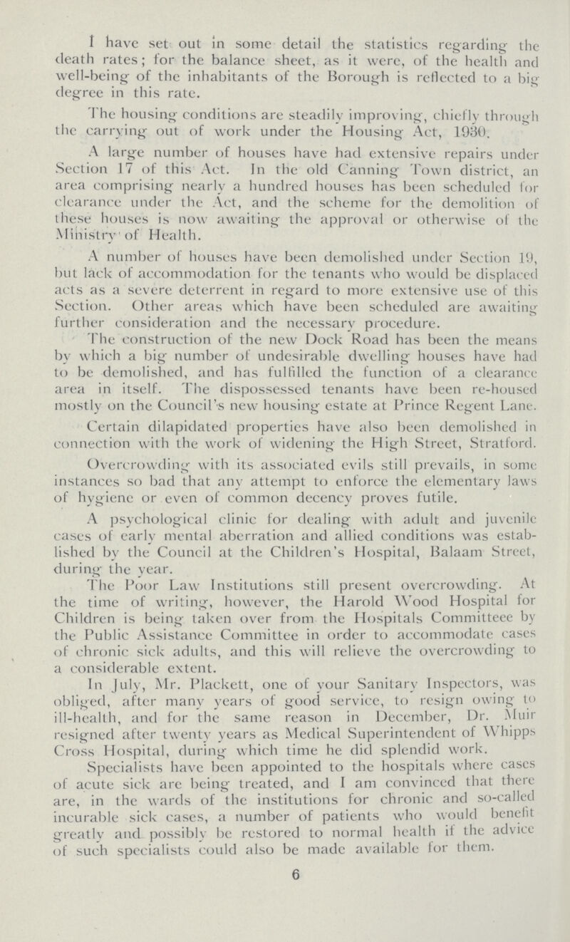 I have set out in some detail the statistics regarding the death rates; for the balance sheet, as it were, of the health and well-being of the inhabitants of the Borough is reflected to a big degree in this rate. The housing conditions are steadily improving, chiefly through the carrying out of work under the Housing Act, 1930. A large number of houses have had extensive repairs under Section 17 of this Act. In the old Canning Town district, an area comprising nearly a hundred houses has been scheduled for clearance under the Act, and the scheme for the demolition of these houses is now awaiting the approval or otherwise of the Ministry of Health. A number of houses have been demolished under Section 19, but lack of accommodation for the tenants who would be displaced acts as a severe deterrent in regard to more extensive use of this Section. Other areas which have been scheduled are awaiting further consideration and the necessary procedure. The construction of the new Dock Road has been the means by which a big number of undesirable dwelling houses have had to be demolished, and has fulfilled the function of a clearance area in itself. The dispossessed tenants have been re-housed mostly on the Council's new housing estate at Prince Regent Lane. Certain dilapidated properties have also been demolished in connection with the work of widening the High Street, Stratford. Overcrowding with its associated evils still prevails, in some instances so bad that any attempt to enforce the elementary laws of hygiene or . even of common decency proves futile. A psychological clinic for dealing with adult and juvenile cases of early mental aberration and allied conditions was estab lished by the Council at the Children's Hospital, Balaam Street, during the year. The Poor Law Institutions still present overcrowding. At the time of writing, however, the Harold Wood Hospital for Children is being taken over from the Hospitals Committeee by the Public Assistance Committee in order to accommodate cases of chronic sick adults, and this will relieve the overcrowding to a considerable extent. In July, Mr. Plackett, one of your Sanitary Inspectors, was obliged, after many years of good service, to resign owing to ill-health, and for the same reason in December, Dr. Muir resigned after twenty years as Medical Superintendent of Whipps Cross Hospital, during which time he did splendid work. Specialists have been appointed to the hospitals where cases of acute sick are being treated, and I am convinced that there are, in the wards of the institutions for chronic and so-called incurable sick cases, a number of patients who would benefit greatly and possibly be restored to normal health if the advice of such specialists could also be made available for them. 6