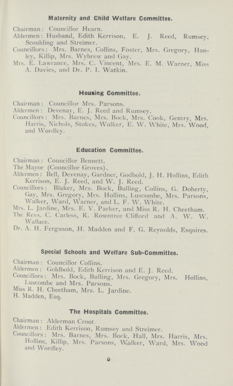 Maternity and Child Welfare Committee. Chairman: Councillor Hearn. Aldermen: Husband, Edith Kerrison, E. J. Reed, Rumsey, Scoulding and Streimer. Councillors: Mrs. Barnes, Collins, Foster, Mrs. Gregory, Han- ley, Killip, Mrs. Wybrew and Gay. Mrs. E. Lawrance, Mrs. C. Vincent, Mrs. E. M. Warner, Miss A. Davies, and Dr. P. I. Watkin. Housing Committee. Chairman: Councillor Mrs. Parsons. Aldermen: Devenay, E. J. Reed and Rumsey. Councillors: Mrs. Barnes, Mrs. Bock, Mrs. Cook, Gentry, Mrs. Harris, Nichols, Stokes, Walker, E. W. White, Mrs. Wood, and Wordley. Education Committee. Chairman: Councillor Bennett. The Mayor (Councillor Groves). Aldermen: Bell, Devenay, Gardner, Godbold, J. H. Hollins, Edith Kerrison, E. J. Reed, and W. J. Reed. Councillors: Blaker, Mrs. Bock, Bulling, Collins, G. Doherty, Gay, Mrs. Gregory, Mrs. Hollins, Luscombe, Mrs. Parsons, Walker, Ward, Warner, and L. F. W. White. Mrs. L. Jardine, Mrs. E. V. Parker, and Miss R. H. Cheethnm. The Revs. C. Carless, R. Rowntree Clifford and A. W. W. Wallace. Dr. A. H. Ferguson, H. Madden and F. G. Reynolds, Esquires. Special Schools and Welfare Sub-Committee. Chairman: Councillor Collins. Aldermen: Goldbold, Edith Kerrison and E. J. Reed. Councillors: Mrs. Bock, Bulling, Mrs. Gregory, Mrs. Hollins, Luscombe and Mrs. Parsons. Miss R. H. Cheetham, Mrs. L. Jardine. H. Madden, Esq. The Hospitals Committee. Chairman: Alderman Croot Aldermen: Edith Kerrison, Rumsey and Streimer. Councillors: Mrs. Barnes, Mrs. Bock, Hall, Mrs. Harris, Mrs. Hollins, Killip, Mrs. Parsons, Walker, Ward, Mrs. Wood and Wordley. 9